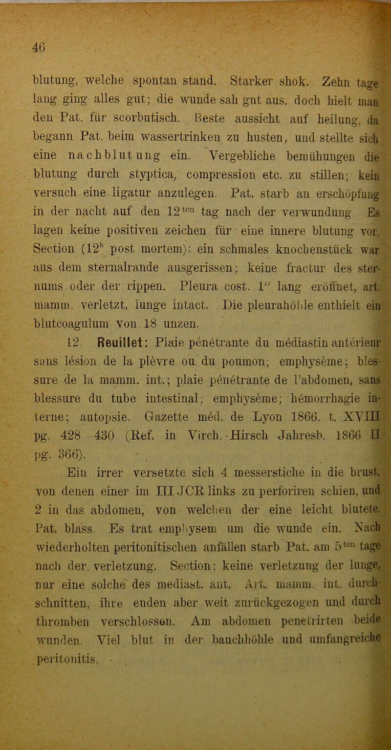 blutung, welche spontan stand. Starker shok. Zehn tage lang ging alles gut; die wunde sah gut aus, doch hielt man den Pat. für scorbutisch. Beste aussicht auf heilung, da begann Pat. beim wassertrinken zu husten, und stellte sich eine nach blutung ein. Vergebliche bemühungen die blutung durch styptica, compression etc. zu stillen; kein versuch eine ligatur anzulegen. Pat. starb an erschöpfimg in der nacht auf den 12ten tag nach der Verwundung Es lagen keine positiven Zeichen für eine innere blutung vor. Section (12h post mortem): ein schmales knochenstück war aus dem sternalrande ausgerissen; keine fractur des Ster- nums oder der rippen. Pleura cost. 1 lang eröffnet, art, mannn. verletzt, iunge intact. Die pleurahölde enthielt ein blutcoagulum von 18 unzen. 12. Reuiilet: Plaie penetrante du mediastin anterieur sans lbsion de la plevre ou du poumon; emphyseme; bles- sure de la mamm. int.; plaie penetrante de rabdomen, sans blessure du tube intestinal; emphyseme; hemorrhagie in- terne; autopsie. Gazette med. de Lyon 1866. t. XVIII pg. 428 430 (Ref. in Virch. -Hirsch Jahresb. 1866 II pg. 366). • jL I Ein irrer versetzte sich 4 messerstiche in die brüst, von denen einer im III,ICR links zu perforireu schien, und 2 in das abdomen, von welchen der eine leicht blutete. Pat. blass. Es trat emphysem um die wunde ein. Vach wiederholten peritonitischen anfallen starb Pat. am 5ten tage nach der. Verletzung. Section: keine Verletzung der lunge, nur eine solche' des mediast. ant. Art. mamm. int. durch- schnitten, ihre enden aber weit zurückgezogen und durch thromben verschlossen. Am abdomen penetrirten beide wunden. Viel blut in der bauchhöhle und umfangreiche peritonitis.