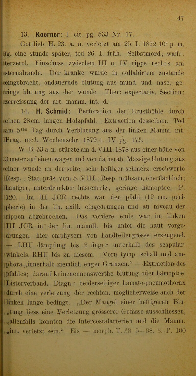 13. Koerner: 1. cit. pg. 533 Nr. 17. Gottlieb H. 23. a. n. verletzt am 25. I. 1872 10b p. m. :fg. eine stunde später, tod 26. I. früh. Selbstmord; waffe: terzerol. Einschuss zwischen III u. IV rippe rechts am sternalrande. Der kranke wurde in collabirtem zustande -eingebracht; andauernde blutung aus mund und nase, ge- ringe blutung aus der wunde. Ther: expectativ. Section: zerreissung der art. mamm. int. d. 14. H. Schmid: Perforation der Brusthöhle durch einen 28 cm. langen Holzpfahl. Extraction desselben. Tod am 5teu Tag durch Verblutung aus der linken Mamm. int. 'Prag. med. Wochenschr. 1879 4. IV pg. 173. W. B. 33 a. n. stürzte am 4. VIII. 1878 aus einer höhe von :3 meter auf einen wagen und von da herab. Massige blutung aus einer wunde an der Seite, sehr heftiger schmerz, erschwerte Resp. . Stat. präs. vom 5. VIII.: Resp. mühsam, oberflächlich; häufiger, unterdrückter hustenreiz, geringe hämoptoe. P. 120. Im III JGR rechts war der pfähl (12 cm. Peri- pherie) in der lin. axill. eingedrungen und au niveau der rippen abgebrochen. Das vordere ende war im linken III JCR in der lin mamill. bis unter die haut vorge- drungen, hier emphysem von handtellergrösse erzeugend. — LHU dämpfung bis 2 fing< r unterhalb des scapular- winkels, RHU bis zu diesem. Vorn tymp. schall und am- phora,,innerhalb ziemlich enger Gränzen/' — Extraction des pfahles; darauf k< inenennenswerthe blutung oder hämoptoe. Listerverband. Diagn.: beiderseitiger liämato-pneumothorax durch eine Verletzung der rechten, möglicherweise auch der linken lunge bedingt. „Der Mangel einer heftigeren Blu- „tung liess eine Verletzung grösserer Gefässe ausschliessen, „allenfalls konnten die Intercostalarterien und die Mamm. „int. verletzt sein.“ Eis — morph. T. 38 5—38. 8. P. 100