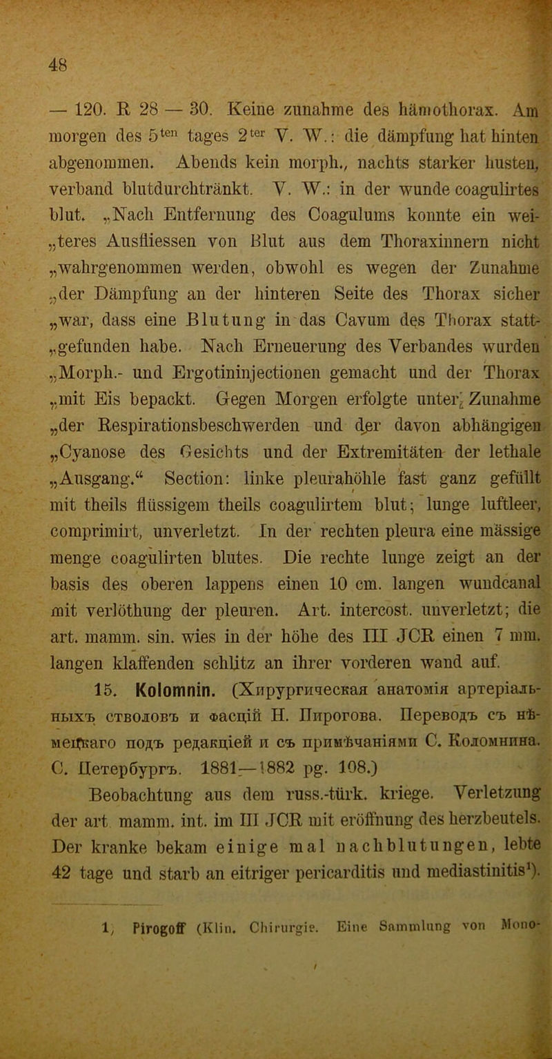 — 120. R 28 — 30. Keine Zunahme des hämothorax. Am morgen des 5ten tages 2ter Y. W.: die dämpfung hat hinten abgenommen. Abends kein morph., nachts starker husten, verband blutdurchtränkt. V. W.: in der wunde coagulirtes blut. „Nach Entfernung des Coagulums konnte ein wei- teres Ausfliessen von Blut aus dem Thoraxinnern nicht „wahrgenommen werden, obwohl es wegen der Zunahme „der Dämpfung an der hinteren Seite des Thorax sicher „war, dass eine Blutung in das Cavum des Thorax statt- ,,gefunden habe. Nach Erneuerung des Verbandes wurden „Morph.- und Ergotininjectionen gemacht und der Thorax „mit Eis bepackt. Gegen Morgen erfolgte unter- Zunahme „der Respirationsbeschwerden und djer davon abhängigen „Qyanose des Gesichts und der Extremitäten der lethale „Ausgang.“ Section: linke pleurahöhle fast ganz gefüllt mit theils flüssigem theils coagulirtem blut; lunge luftleer, comprimirt, unverletzt. In der rechten pleura eine massige menge coagulirten blutes. Die rechte lunge zeigt an der basis des oberen lappens einen 10 cm. langen wundcanal mit verlöthung der pleuren. Art. intercost. unverletzt; die art. mannn. sin. wies in der höhe des III JCR einen 7 mm. langen klaffenden schlitz an ihrer vorderen wand auf. 15. Kolomnin. (XiipypniuecKaa aHaTOMia apTepiajrb- hlixi» ctbojiobT} n «®acn,iit II. IlnporoBa. üepeBO/i.'B cte> Hh- Meifßaro iio/cb pesaßnien n ca. npuMhuamaMii C. KojOMHHHa. C. IleTepbypn». 1881—1882 pg. 108.) Beobachtung aus dem russ.-türk. kriege. Verletzung der art mamm. int. im III JCR mit eröffnung des herzbeutels. Der kranke bekam einige mal nachblutungen, lebte 42 tage und starb an eitriger pericarditis und mediastinitis1)- 1, PirogofF (Klin. Chirurgie. Eine Sammlung von Mono- /
