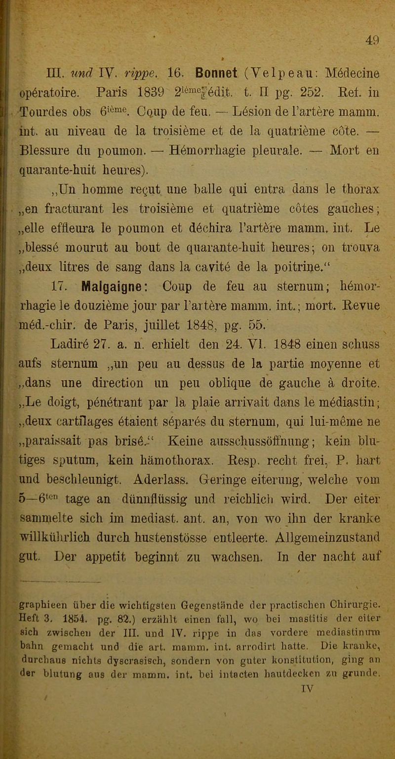 IH. und IV- rippe, 16. Bonnet (Velpeau: Mbdecine opbratoire. Paris 1839 2i6mej7bdit. t. n pg. 252. Ref. in ij Tourdes obs 6i,ime. CQiip de feu. — Lbsion de Tariere mamm. int. au niveau de la troisieme et de la quatribme cöte. — Blessure du poumon. — Hbmorrhagie pleurale. — Mort en quarante-huit heures). ,,Un liomme requt une balle qui entra dans le thorax „en fracturant les troisieme et quatrieme cötes gauclies; „eile effteura le poumon et dbchira l’artere mamm. int. Le „blessb mourut au bout de quarante-huit heures; on trouva „deux litres de sang dans la cavite de la poitrine.“ • ^ \ 17. Malgaigne: Coup de feu au sternum; hbmor- rhagie le douzieme jour par Tartbre mamm. int.; mort. Revue mbd.-chir. de Paris, juillet 1848, pg. 55. , \ ^ | Ladire 27. a. n. erhielt den 24. VI. 1848 einen schuss aufs sternum „un peu au dessus de la partie moyenne et „dans une direction un peu oblique de gauche a droite. „Le doigt, penetrant par la plaie arrivait dans le mbdiastin; „deux eartilages etaient sbpares du sternum, qui lui-meme ne „paraissait pas brisb.T Keine aussehussöffnung; kein blu- tiges sputum, kein hämothorax. Resp. recht frei, P. hart und beschleunigt. Aderlass. Geringe eiterung, welche vom 5—6ten tage an dünnflüssig und reichlich wird. Der eiter sammelte sich im mediast. ant. an, von wo ihn der kranke willkührlich durch hustenstösse entleerte. Allgemeinzustand gut. Der appetit beginnt zu wachsen. In der nacht auf graphieen über die wichtigsten Gegenstände der practischen Chirurgie. Heft 3. 1854. pg. 82.) erzählt einen fall, wo bei mastitis der eiter sich zwischen der III. und IV. rippe in das vordere mediaslinirm bahn gemacht und die art. mamm. int. arrodirt hatte. Die kranke, durchaus nichts dyscrasisch, sondern von guter konstitution, ging an der blutung aus der mamm. int, bei intacten hautdecken zu gründe.