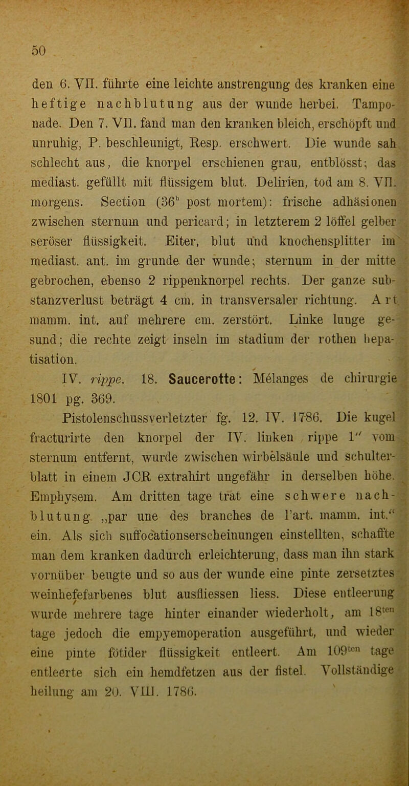 f den 6. YII. führte eine leichte Anstrengung des kranken eine heftige nachblutung aus der wunde herbei. Tampo- nade. Den 7. VII. fand man den kranken bleich, erschöpft und unruhig, P. beschleunigt, Resp. erschwert. Die wunde sah schlecht aus, die knorpel erschienen grau, entblösst; das mediast. gefüllt mit flüssigem blut. Delirien, tod am 8. Vn. morgens. Section (36h post mortem): frische adhäsionen zwischen sternum und pericard; in letzterem 2 löffei gelber seröser fliissigkeit. Eiter, blut und knochensplitter im mediast. ant. im gründe der wunde; sternum in der mitte gebrochen, ebenso 2 rippenknorpel rechts. Der ganze sub- stanzverlust beträgt 4 cm. in transversaler richtung. Art mamm. int. auf mehrere cm. zerstört. Linke lunge ge- sund; die rechte zeigt insein im Stadium der rothen hepa- tisation. ✓ IV. rippe, 18. Saucerotte: Melanges de Chirurgie 1801 pg. 369. Pistolenschussverletzter fg. 12. IV. 17-86. Die kugel fracturirte den knorpel der IV. linken rippe 1 vom sternum entfernt, wurde zwischen Wirbelsäule und Schulter- blatt in einem JCft extraliirt ungefähr in derselben höhe. Emphysem. Am dritten tage trat eine schwere nach- blutung „par une des branches de hart. mamm. int.“ ein. Als sich suffocationserscheinungen einstellten, schaffte man dem kranken dadurch erleichterung, dass man ihn stark vornüber beugte und so aus der wunde eine pinte zersetztes weinhefefarbenes blut ausfliessen Hess. Diese entleerung wurde mehrere tage hinter einander wiederholt, am 18ten tage jedoch die empyemoperation ausgeführt, und wieder eine pinte fötider flüssigkeit entleert. Am lOO1011 tage entleerte sich ein hemdfetzen aus der fistel. Vollständige heilung am 20. VIII. 1786.