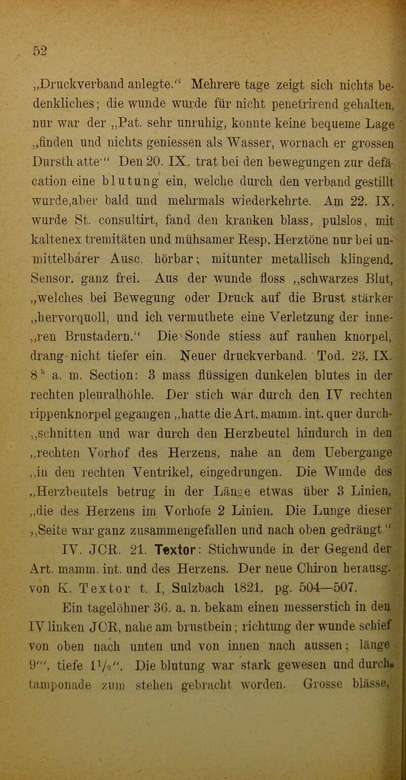 „Druckverband anlegte.“ Mehrere tage zeigt sich nichts be- denkliches ; die wunde wurde für nicht penetrirend gehalten, nur war der „Pat. sehr unruhig, konnte keine bequeme Lage ' „finden und nichts gemessen als Wasser, wornach er grossen Dursth atte-“ Den 20. IX. trat bei den bewegungen zur defä- cation eine blutung ein, welche durch den verband gestillt wurde,aber bald und mehrmals wiederkehrte. Am 22. IX. wurde St. consultirt, fand den kranken blass, pulslos, mit kaltenex tremitäten und mühsamer Resp. Herztöne nur bei un- mittelbarer Ausc. hörbar; mitunter metallisch klingend. Sensor, ganz frei. Aus der wunde floss ,,schwarzes Blut, „welches bei Bewegung oder Druck auf die Brust stärker „hervorquoll, und ich vermuthete eine Verletzung der inne- ren Brustadern. Die Sonde stiess auf rauhen kuorpel, drang nicht tiefer ein. Neuer druckverband. Tod. 23. IX. 8h a. m. Section: 3 mass flüssigen dunkelen blutes in der rechten pleuralhöhle. Der stich war durch den IV rechten rippenknorpel gegangen „hatte die Art.mamm. int. quer durch- schnitten und war durch den Herzbeutel hindurch in den „rechten Vorhof des Herzens, nahe an dem Uebergange „in den rechten Ventrikel, eingedrungen. Die Wunde des „Herzbeutels betrug in der Länge etwas über 3 Linien, „die des Herzens im Vorhofe 2 Linien. Die Lunge dieser ,,Seite war ganz zusammengefallen und nach oben gedrängt IV. JCR. 21. Textor: Stichwunde in der Gegend der Art. mamm. int. und des Herzens. Der neue Chiron herausg. von K. Textor t. I, Sulzbach 1821. pg. 504—507. Ein tagelöhner 36. a. n. bekam einen messerstick in den IV linken JCR, nahe am brustbein; richtung der wunde schief von oben nach unten und von innen nach aussen; länge 9', tiefe D/P'. Die blutung war stark gewesen und durch* tamponade zum stehen gebracht worden. Grosse blässe,