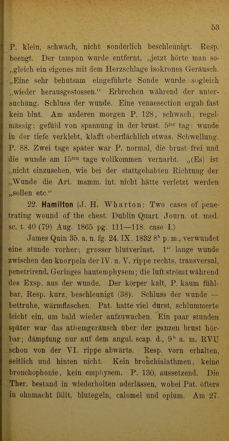 P. klein, schwach, nicht sonderlich beschleunigt. Resp. beengt. Der tarnpon wurde entfernt, , jetzt hörte man so- gleich ein eigenes mit dem Herzschlage isokrones Geräusch. „Eine sehr behutsam eingeführte Sonde wurde sogleich „wieder herausgestossen.“ Erbrechen während der Unter- suchung. Schluss der wunde. Eine venaesection ergab fast kein blnt. Am anderen morgen P. 128, schwach, regel- mässig ; gefiihl von Spannung in der brust. 5ter tag: wunde in der tiefe verklebt, klafft oberflächlich etwas. Schwellung. P. 88. Zwei tage später war P. normal, die brust frei und die wunde am 15ten tage vollkommen vernarbt. „(Es) ist „nicht einzusehen, wie bei der stattgehabten Richtung der „Wunde die Art. mamm. int. nicht hätte verletzt werden „sollen etc.“ 22. Hamilton (J. H. Wharton: Two cases of pene- trating wound of the ehest. Dublin Quart. Journ. ot. med. sc. t. 40 (79) Aug. 1865 pg. 111—118. case I.) James Quin 35. a. n. fg. 24. IX. 1832 8h p. m., verwundet eine stunde vorher; grosser blutverlust. 1 lange wunde zwischen den knorpeln der IV. u. V. rippe rechts, transversal, penetrirend. Geringes hautemphysem; die luft strömt während des Exsp. aus der wunde. Der körper kalt, P. kaum fühl- bar, Resp. kurz, beschleunigt (38). Schluss der wunde — bettruhe, Wärmflaschen. Pat. hatte viel durst, schlummerte leicht ein, um bald wieder aufzuwachen. Ein paar stunden später war das athemgeräusch über der ganzen brust hör- bar; dämpfung nur auf dem angul. scap. d., 9 a. m. RVU schon von der VI. rippe abwärts. Resp. vorn erhalten, seitlich und hinten nicht. Kein bronchialathmen, keine bronchophonie, kein emphysem. P. 130, aussetzend. Die Ther. bestand in wiederholten aderlässen, wobei Pat. öfters in Ohnmacht fällt, blutegeln, calomel und opium. Am 27.