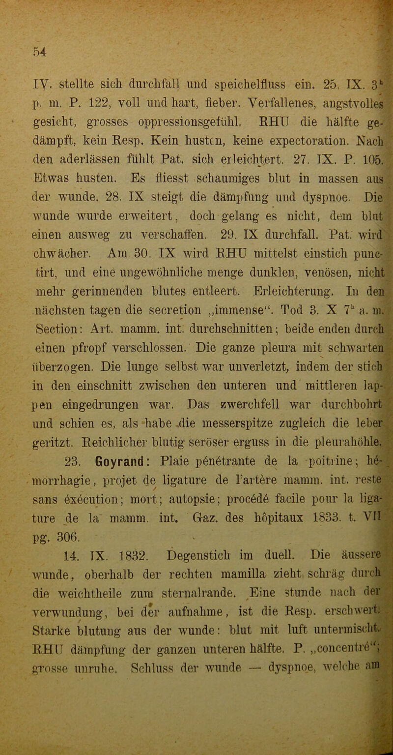 IV. stellte sich durchfall und Speichelfluss ein. 25. IX. 3h p. m. P. 122, voll und hart, lieber. Verfallenes, angstvolles gesicht, grosses oppressionsgefühl. RHU die hälfte ge- dämpft, kein Resp. Kein husten, keine expectoration. Nach den aderlässen fühlt Pat. sich erleichtert. 27. IX. P. 105. Etwas husten. Es fliesst schaumiges blut in massen aus der wunde. 28. IX steigt die dämpfung und dyspnoe. Die wunde wurde erweitert, doch gelang es nicht, dem blut einen aus weg zu verschaffen. 29. IX durchfall. Pat. wird chwächer. Am 30. IX wird RHU mittelst einstich punc- tirt, und eine ungewöhnliche menge dunklen, venösen, nicht mehr gerinnenden blutes entleert. Erleichterung. In den nächsten tagen die secretion „immense“. Tod 3. X 7“ a. in. Section: Art. mamm. int. durchschnitten; beide enden durch einen pfropf verschlossen. Die ganze pleura mit schwarten überzogen. Die lunge selbst war unverletzt, indem der stich in den einschnitt zwischen den unteren und mittleren lap- pen eingedrungen war. Das Zwerchfell war durchbohrt und schien es, als habe .die messerspitze zugleich die leber geritzt. Reichlicher blutig seröser erguss in die pleurahöhle. 23. Goyrand: Plaie pönötrante de la poiti ine; h6- morrhagie, projet de ligature de härtere mamm. int. reste sans exöcution; mort; autopsie; procede facile pour la liga- ture de la mamm. int. Gaz. des höpitaux 1833. t. VII pg. 306. 14. IX. 1832. Degenstich im duell. Die äussere wunde, oberhalb der rechten mamilla zieht schräg durch die weichtheile zum sternalrande. Eine stunde nach der Verwundung, bei der aufnahme, ist die Resp. erschwert. Starke blutung aus der wunde: blut mit luft untermischt. RHU dämpfung der ganzen unteren hälfte. P. „concentrö“; grosse unruhe. Schluss der wunde — dyspnoe, welche am