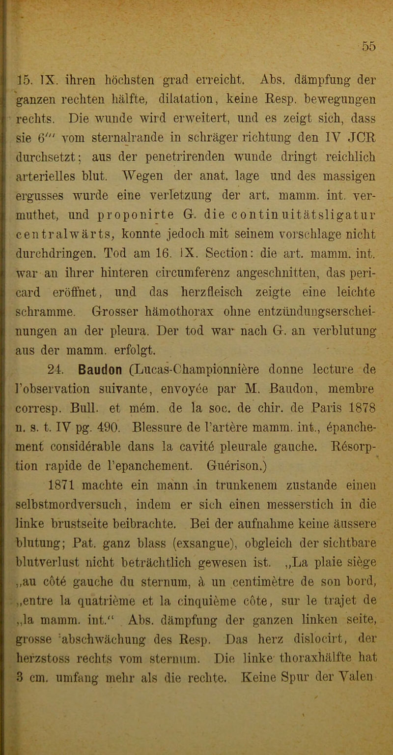 15. IX. ihren höchsten grad erreicht. Abs. dämpfung der ganzen rechten hälfte, dilatation, keine Resp. bewegungen rechts. Die wunde wird erweitert, und es zeigt sich, dass sie 6' vom sternalrande in schräger richtung den IV JCR durchsetzt; aus der penetrirenden wunde dringt reichlich arterielles blut. Wegen der anat. läge und des massigen ergusses wurde eine Verletzung der art. mamm. int. ver- muthet, und proponirte G. die continuitätsligatur centralwärts, konnte jedoch mit seinem vorschlage nicht durchdringen. Tod am 16. IX. Section: die art. mamm. int. war an ihrer hinteren circumferenz angeschnitten, das peri- card eröffnet, und das herzfleisch zeigte eine leichte schramme. Grosser hämotkorax ohne entziindungserschei- nungen an der pleura. Der tod war nach G. an Verblutung aus der mamm. erfolgt. 24. Baudon (Lucas-Championniere donne lecture de l’observation suivante, envoyee par M. Baudon, membre corresp. Bull, et möm. de la soc. de chir. de Paris 1878 n. s. t. IV pg. 490. Blessure de l’art^re mamm. int., 6panche- ment considörable dans la cavitö pleurale gauche. Resorp- tion rapide de Tepanchement. Guörison.) 1871 machte ein mann in trunkenem zustande einen Selbstmordversuch, indem er sich einen messerstich in die linke brustseite beibrachte. Bei der aufnalime keine äussere blutung; Pat. ganz blass (exsangue), obgleich der sichtbare blutverlust nicht beträchtlich gewesen ist. „La plaie siege „au cötö gauche du sternum, ä un centimetre de son bord, „entre la quatrieme et la cinquieme cöte, sur le trajet de „la mamm. int.“ Abs. dämpfung der ganzen linken seite, grosse :abschwächung des Resp. Das herz dislocirt, der herzstoss rechts vom sternum. Die linke thoraxhälfte hat 3 cm. umfang mehr als die rechte. Keine Spur der Valen