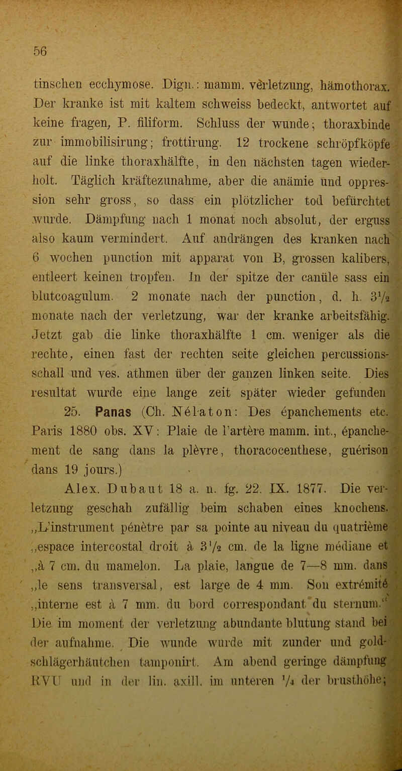 tinschen ecchymose. Dign.: mamm. v&'letzung, hämothorax. Der kranke ist mit kaltem schweiss bedeckt, antwortet auf keine fragen, P. filiform. Schluss der wunde; thoraxbinde zur immobilisirung; frottirung. 12 trockene schröpfköpfe auf die linke thoraxhälfte, in den nächsten tagen wieder- holt. Täglich kräftezunahme, aber die anämie und oppres- sion sehr gross, so dass ein plötzlicher tod befürchtet wurde. Dämpfung nach 1 monat noch absolut, der erguss also kaum vermindert. Auf andrängen des kranken nach 6 wochen punction mit apparat von B, grossen kalibers, entleert keinen tropfen. In der spitze der canüle sass ein / blutcoagulum. 2 monate nach der punction, d. h. 3Va monate nach der Verletzung, war der kranke arbeitsfähig. Jetzt gab die linke thoraxhälfte 1 cm. weniger als die rechte, einen fast der rechten Seite gleichen percussions- schall und ves. athmen über der ganzen linken seite. Dies resultat wurde eine lange zeit später wieder gefunden 25. Panas (Ch. Nelaton: Des epanchements etc. Paris 1880 obs. XV: Plaie de härtere mamm. int., öpanche- ment de sang dans la plövre, thoracocenthese, guerison dans 19 jours.) Alex. Dubaut 18 a. 11. fg. 22. IX. 1877. Die Ver- letzung geschah zufällig beim schaben eiues knochens. „L-’instrument penetre par sa pointe au niveau du quatrieme „espace intercostal droit ä 3 V« cm. de la ligne mediane et ,,ä 7 cm. du mamelon. La plaie, langue de 7—8 mm. dans „le sens transversal, est large de 4 mm. S011 extr<hnit£ „interne est ä 7 mm. du bord correspondant du Sternum.11 Die im moment der Verletzung abundante blutung stand bei der aufnahme. Die wunde wurde mit zunder und gold- schlägerhäutchen tamponirt. Am abend geringe dämpfünj RVU und in der lin. axill. im unteren ’A der brusthöhei