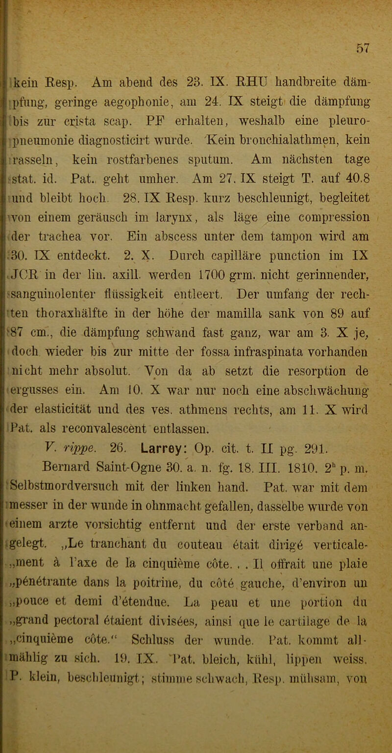 — kein Resp. Am abend des 23. IX. RHU handbreite däm- pfung, geringe aegophonie, am 24. IX steigt die dämpfung bis zur crista scap. PF erhalten, weshalb eine pleuro- ’ pneumonie diagnosticirt wurde. Hein bronchialathmen, kein rasseln, kein rostfarbenes sputum. Am nächsten tage ■stat. id. Pat. geht umher. Am 27. IX steigt T. auf 40.8 [ und bleibt hoch. 28. IX Resp. kurz beschleunigt, begleitet 'von einem geräusch im larynx, als läge eine compression i der trachea vor. Ein abscess unter dem tampon wird am .30. IX entdeckt. 2. X. Durch capilläre punetion im IX JCR in der liu. axill. werden 1700 grm. nicht gerinnender, i 'Sanguinolenter fliissigkeit entleert. Der umfang der reell- sten thoraxhälfte in der höhe der mamilla sank von 89 auf '87 cm., die dämpfung schwand fast ganz, war am 3. X je, i doch wieder bis zur mitte der fossa infraspinata vorhanden nicht mehr absolut. Von da ab setzt die resorption de l ergusses ein. Am 10. X war nur noch eine abschwächung ( der elasticität und des ves. athmens rechts, am 11. X wird Pat. als reconvalescent entlassen. V. rippe. 26. Larrey: Op. cit. t. II pg. 291. Bernard Saint-Ogne 30. a, n. fg. 18. III. 1810. 2h p. m. Selbstmordversuch mit der linken hand. Pat. war mit dem ! messer in der wunde in Ohnmacht gefallen, dasselbe wurde von Seinem arzte vorsichtig entfernt und der erste verband an- gelegt. „Le tranchant du couteau etait dirigö verticale- „ment ä Taxe de la cinquieme cöte. . . 11 offrait une plaie „pönötrante dans la poitrine, du cöte gauche, d’environ un „pouce et demi d’etendue. La peau et une portion du „grand pectoral ötaient dhisees, ainsi que ie cartilage de la „cinquieme cöte.“ Schluss der wunde. Pat. kommt all - mählig zu sich. 19. IX. Pat. bleich, kühl, lippen weiss. P. klein, beschleunigt; stimme schwach, Resp. mühsam, von