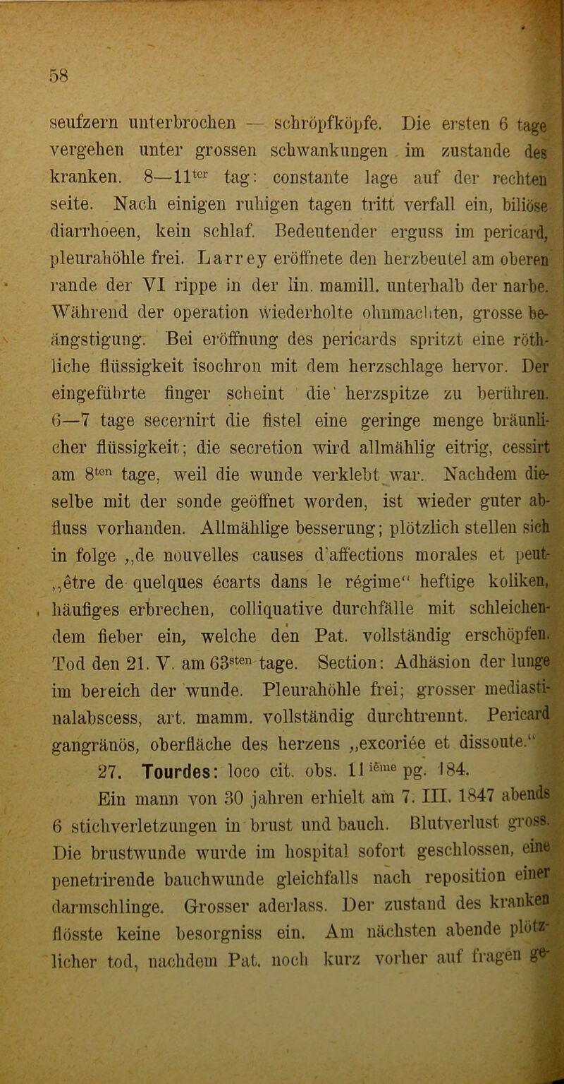 Seufzern unterbrochen — schröpfköpfe. Die ersten 6 tage vergehen unter grossen Schwankungen im zustande des kranken. 8—llter tag: constante Jage auf der rechten Seite. Nach einigen ruhigen tagen tritt verfall ein, biliöse diarrhoeen, kein schlaf. Bedeutender erguss im pericard, pleurahöhle frei. Larrey eröffnete den herzbeutel am oberen rande der VI rippe in der lin. mamill. unterhalb der narbe. Während der Operation wiederholte Ohnmächten, grosse be- ängstigung. Bei eröffnung des pericards spritzt eine rötli- liche fltissigkeit isochron mit dem herzschlage hervor. Der eingeführte finger scheint die' herzspitze zu berühren. 6—7 tage secernirt die fistel eine geringe menge bräunli- cher flüssigkeit; die secretion wird allmählig eitrig, cessirt am 8ten tage, weil die wunde verklebt war. Nachdem die- selbe mit der sonde geöffnet worden, ist wieder guter ab- duss vorhanden. Allmählige besserung; plötzlich stellen sich in folge ,,de nouvelles causes d'affections morales et peut- ,,etre de quelques ecarts dans le regime“ heftige koliken, , häutiges erbrechen, colliquative durchfälle mit schleichen- dem fieber ein, welche den Pat. vollständig erschöpfen. Tod den 21. Y. am63sten tage. Section: Adhäsion der lunge im bereich der wunde. Pleurahöhle frei; grosser mediasti- nalabscess, art. mamm. vollständig durchtrennt. Pericard gangränös, Oberfläche des herzens „excoriee et dissoute.“ 27. Tourdes: loco eit. obs. lliSmepg. 184. Ein mann von 30 jähren erhielt am 7. III. 1847 abends 6 Stichverletzungen in brnst und bauch. Blutverlust gross. Die brustwunde wurde im hospital sofort geschlossen, eine^ penetrirende bauchwunde gleichfalls nach reposition einer darmschlinge. Grosser aderlass. Der zustand des kranke« flösste keine besorgniss ein. Am nächsten abende plötz; licher tod, nachdem Pat, noch kurz vorher auf tragen gfr