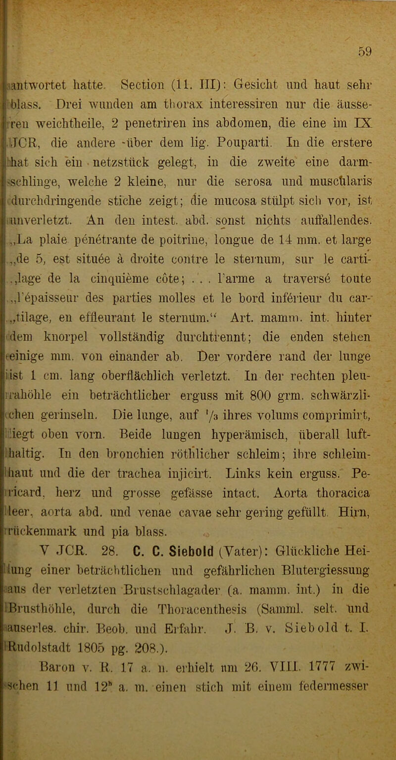 ! antwortet hatte, Section (11. IIIJ: Gesicht und haut sehr j blass. Drei wunden am thorax interessiren nur die äusse- ren weichtheile, 2 penetriren ins abdomen, die eine im IX JOR, die andere -über dem lig. Pouparti. In die erstere hat sich ein netzstück gelegt, in die zweite eine darm- «schlinge, welche 2 kleine, nur die serosa und musclüaris durchdringende stiche zeigt; die mucosa stülpt sich vor, ist unverletzt. An den intest, abd. sonst nichts aulfallendes. J ,,La plaie penetrante de poitrine, longue de 14 mm. et large i .,de 5, est situee ä droite contre le sternum, sur le carti- i .,hige de la cinquieme cöte; . . . Farme a traverse toute „lApaisseur des parties molles et le bord införieur du car-- „tilage, en effleurant le sternum.u Art. mamm. int. hinter dem knorpel vollständig durchtrennt; die enden stehen »einige mm. von einander ab. Der vordere rand der lunge iist 1 cm. lang oberflächlich verletzt. In der rechten pleu- lrahöhle ein beträchtlicher erguss mit 800 grm. schwärzli- vchen gerinseln. Die lunge, auf ’/a ihres volums comprimirt, liegt oben vorn. Beide hingen hyperämisch, überall luft- | haltig. In den bronchien röthlicher schleim; ihre schleim- Üiaut und die der trachea injicirt. Links kein erguss. Pe- ricard, herz und grosse gefässe intact. Aorta thoracica Heer, aorta abd. und venae cavae sehr gering gefüllt. Hirn, rrückenmark und pia blass. V JCR. 28. C. C. Siebold (Vater): Glückliche Hei- lung einer beträchtlichen und gefährlichen Blutergiessung aus der verletzten Brustschlagader (a. mamm. int.) in die »Brusthöhle, durch die Thoracenthesis (Samml. seit, lind auserles, chir. Beob. und Erfahr. J. B. v. Sieb old t. I. I Rudolstadt 1805 pg. 208.). Baron v. R. 17 a. n. erhielt um 26. VIII. 1777 zwi- schen 11 und 12h a. m. einen stich mit einem federmesser