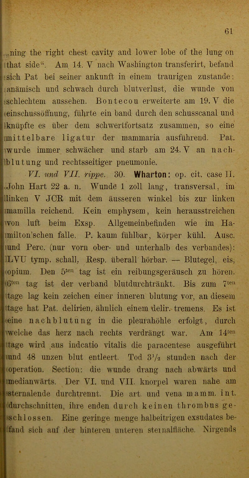 l ..ning the right ehest cavity and lower lobe of the lung on I that side“. Am 14. V nach Washington transferirt, befand : sieh Pat bei seiner ankunft in einem traurigen zustande: \ anämisch und schwach durch blutverlust, die wunde von . 'Schlechtem aussehen. Bontecou erweiterte am 19. V die j einschussöftnung, führte ein band durch den schusscanal und i [ •knüpfte es über dem schwertfortsatz zusammen, so eine .mittelbare ligatur der mammaria ausführend. Pat. wurde immer schwächer und starb am 24. V an nach- tblut ung und rechtsseitiger pneumonie. VI. und VII. rippe. 30. Wharton: op. cit. case II. i John Hart 22 a. n. Wunde 1 zoll lang, transversal, im illinken V JCR mit dem äusseren winkel bis zur linken imamilla reichend. Kein emphysem, kein herausstreichen hvon luft beim Exsp. Allgemeinbefinden wie im Ha- imilton’schen falle. P. kaum fühlbar, körper kühl. Ausc. :iund Perc. (nur vorn ober- und unterhalb des Verbandes): j LVU tymp. schall. Resp. überall hörbar. — Blutegel, eis, I'opium. Den 5ten tag ist ein reibungsgeräusch zu hören. <8ten tag ist der verband blutdurchtränkt. Bis zum 7ten tage lag kein Zeichen einer inneren blutung vor, an diesem Jage hat Pal. delirien, ähnlich einem -delir. tremens. Es ist ■ eine nachblutung in die pleurahöhle erfolgt, durch welche das herz nach rechts verdrängt war. Am 14ten tage wird aus indcatio vitalis die paracentese ausgeführt iund 48 unzen blut entleert. Tod 37« stunden nach der ■Operation. Section: die wunde drang nach abwärts und imedianwärts. Der VI. und VII. knorpel waren nahe am ■sternalende durchtrennt. Die art. und vena mamm. int. durchschnitten, ihre enden durch keinen thrombus ge- 'Schlossen. Eine geringe menge halbeitrigen exsudates be- fand sich auf der hinteren unteren stei nalfiäche. Nirgends i