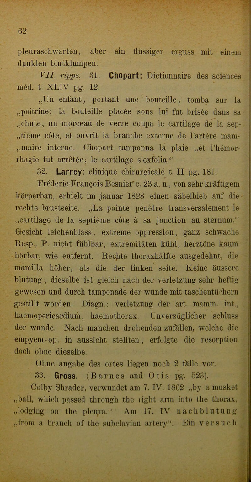 Pleuraschwarten, aber ein flüssiger erguss mit einem dunklen blutklumpen. VII. rippe. 31. Chopart: Dictionnaire des Sciences m6d. t XLIV pg. 12. „Un enfant, portant une bouteille, tomba sur la „poitrine; la bouteille plac6e sous lui fut brisöe dans sa „chute, un morceau de verre coupa le cartilage de la sep- „tieme cöte, et ouvrit la branclie externe de härtere mam- „maire interne. Chopart tamponna la plaie „et rhemor- rhagie fut arretee; le cartilage s’exfolia.“ 32. Larrey: clinique chirurgicale t. II pg. 181. Fröderic-Frangois Besnier c. 23 a. n„ von sehr kräftigem körperbau, erhielt im januar 1828 einen Säbelhieb auf die rechte brustseite. „La pointe penötre transversalement le „cartilage de la septieme cöte ä sa jonction au sternum.“ Gesicht leichenblass, extreme oppression, ganz schwache Resp., P. nicht fühlbar, extremitäten kühl, herztöne kaum hörbar, wie entfernt. Rechte thoraxhälfte ausgedehnt, die mamilla höher, als die der linken seite. Keine äussere blutung; dieselbe ist gleich nach der Verletzung sehr heftig- gewesen und durch tamponade der wunde mit tascheutü diern gestillt worden. Diagn.: Verletzung der art. mamm. int., haemopericardium, haemothorax. Unverzüglicher Schluss der wunde. Nach manchen drohenden Zufällen, welche die empyem-op. in aussicht stellten, erfolgte die resorption doch ohne dieselbe. Ohne angabe des ortes liegen noch 2 fälle vor. 33. Gross. (Barnes and Otis pg. 523). Colby Shrader, verwundet am 7. IV. 1862 „by a musket „ball, which passed through the right arm into the tliorax, „lodging on the pleqra.“ Am 17. IV nachblutung „from a brauch of the subclavian artery“. Ein versuch