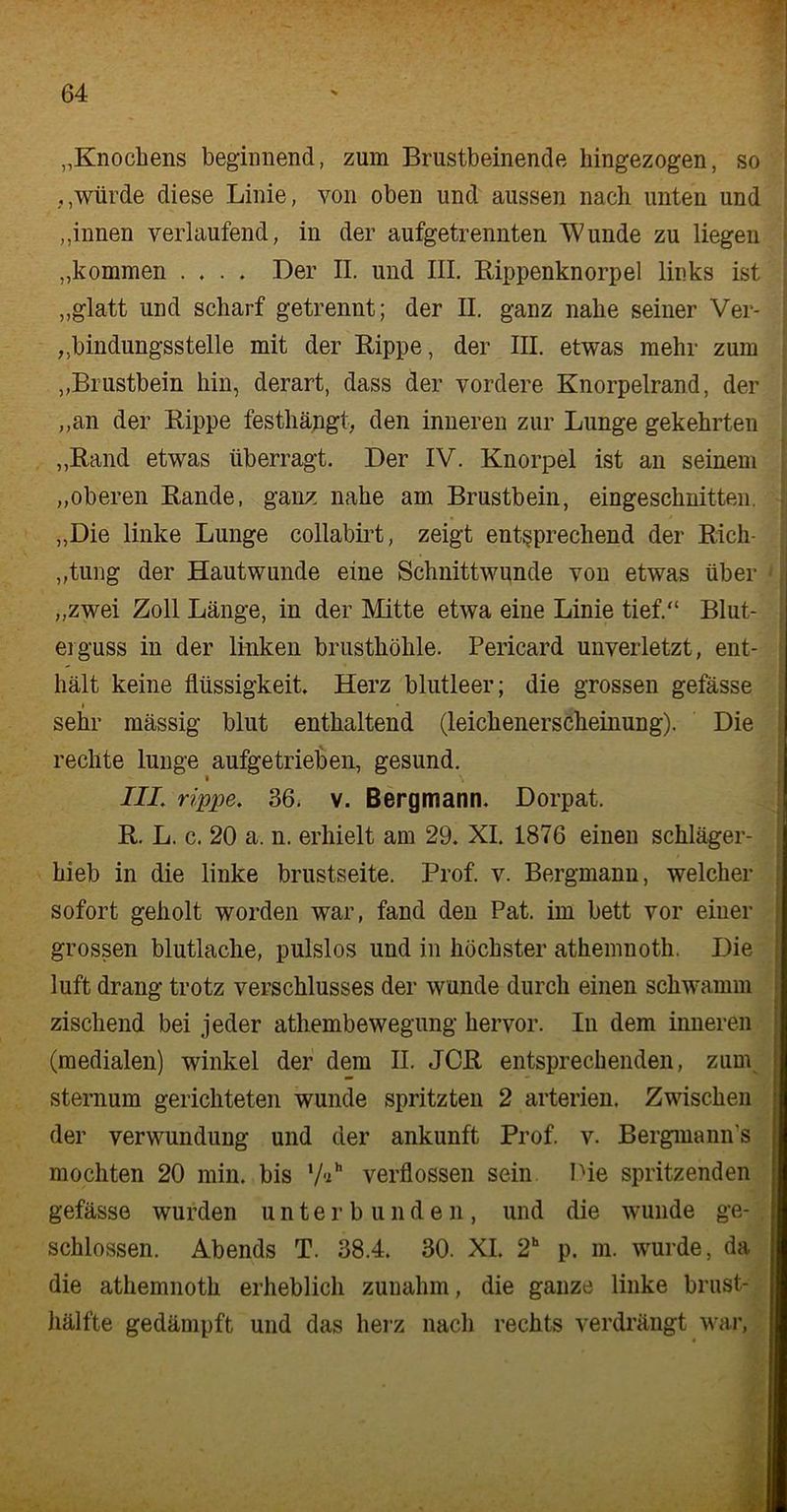 „Knochens beginnend, zum Brustbeinende hingezogen, so würde diese Linie, von oben und aussen nach unten und „innen verlaufend, in der aufgetrennten Wunde zu liegen „kommen .... Der II. und III. Kippenknorpel links ist „glatt und scharf getrennt; der II. ganz nahe seiner Ver- bindungsstelle mit der Rippe, der III. etwas mehr zum „Brustbein hin, derart, dass der vordere Knorpelrand, der „an der Kippe festhängt, den inneren zur Lunge gekehrten „Rand etwas überragt. Der IV. Knorpel ist an seinem „oberen Rande, ganz nahe am Brustbein, eingeschnitten. „Die linke Lunge collabirt, zeigt entsprechend der Rich- tung der Hautwunde eine Schnittwunde von etwas über „zwei Zoll Länge, in der Mitte etwa eine Linie tief.“ Blut- erguss in der linken brusthöhle. Pericard unverletzt, ent- hält keine flüssigkeit. Herz blutleer; die grossen gefässe sehr mässig blut enthaltend (leichenerscheinung). Die rechte lunge aufgetrieben, gesund. • \ III. rippe. 36. v. Bergmann. Dorpat. R. L. c. 20 a. n. erhielt am 29. XI. 1876 einen schläger- hieb in die linke brustseite. Prof. v. Bergmann, welcher sofort geholt worden war, fand den Pat. im bett vor einer grossen blutlache, pulslos und in höchster athemnoth. Die luft drang trotz Verschlusses der wunde durch einen schwamm zischend bei jeder athembewegung hervor. In dem inneren (medialen) winkel der dem II. JCR entsprechenden, zum sternum gerichteten wunde spritzten 2 arterien. Zwischen der Verwundung und der ankunft Prof. v. Bergmanns mochten 20 min. bis lAh verflossen sein Pie spritzenden gefässe wurden unterbunden, und die wunde ge- schlossen. Abends T. 38.4. 30. XI. 2h p. m. wurde, da die athemnoth erheblich zunahm, die ganze linke brust- hälfte gedämpft und das herz nach rechts verdrängt war,