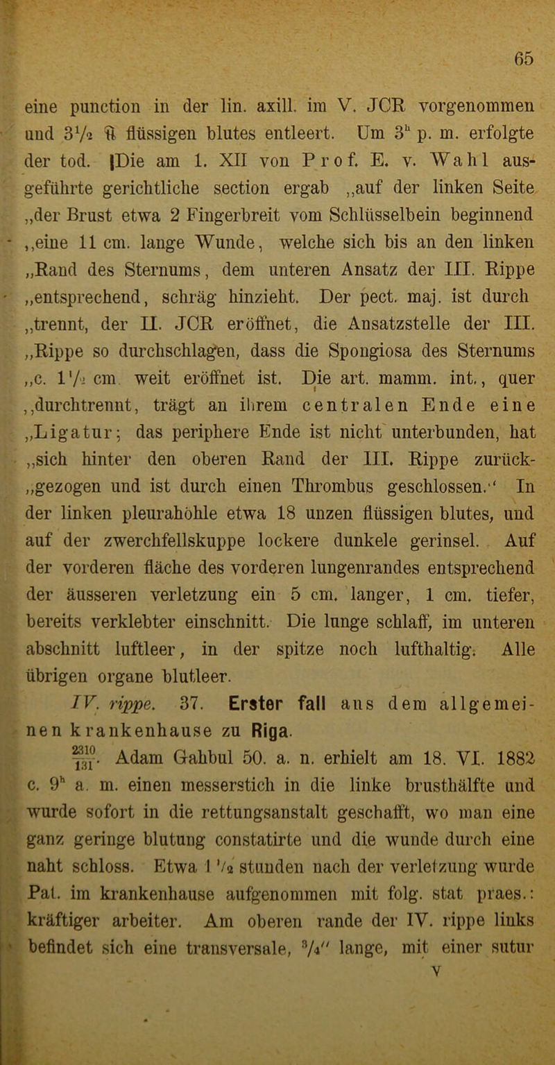 und 37-2 u flüssigen blutes entleert. Um 3h p. m. erfolgte der tod. (Die am 1. XII von Prof. E. v. Wahl aus- geführte gerichtliche section ergab „auf der linken Seite „der Brust etwa 2 Fingerbreit vom Schlüsselbein beginnend - ,,eine 11 cm. lange Wunde, welche sich bis an den linken „Rand des Sternums, dem unteren Ansatz der III. Rippe ' „entsprechend, schräg hinzieht. Der pect. maj. ist durch „trennt, der II. JCR eröffnet, die Ansatzstelle der III. „Rippe so durchschlagen, dass die Spongiosa des Sternums „c. l'fi cm weit eröffnet ist. Die art. mamm. int,, quer ,,durchtrennt, trägt an ihrem centralen Ende eine „Ligatur; das periphere Ende ist nicht unterbunden, hat „sich hinter den oberen Rand der III. Rippe zurück- gezogen und ist durch einen Thrombus geschlossen.•' In der linken pleurahöhle etwa 18 unzen flüssigen blutes, und auf der zwerchfellskuppe lockere dunkele gerinsel. Auf der vorderen fläche des vorderen lungenrandes entsprechend der äusseren Verletzung ein 5 cm. langer, 1 cm. tiefer, bereits verklebter einschnitt. Die lunge schlaff, im unteren abschnitt luftleer, in der spitze noch lufthaltig. Alle übrigen Organe blutleer. TV. rippe. 37. Erster fall aus dem allgemei- nen krankenhause zu Riga. Adam Gahbul 50. a. n. erhielt am 18. VI. 1882 c. 9h a. m. einen messerstich in die linke brusthälfte und wurde sofort in die rettungsanstalt geschafft, wo man eine ganz geringe blutung constatirte und die wunde durch eine naht schloss. Etwa 1 ’/2 stunden nach der Verletzung wurde Pat. im krankenhause aufgenommen mit folg, stat praes.: kräftiger arbeiter. Am oberen rande der IV. rippe links * befindet sich eine transversale, 3A lange, mit, einer sutur