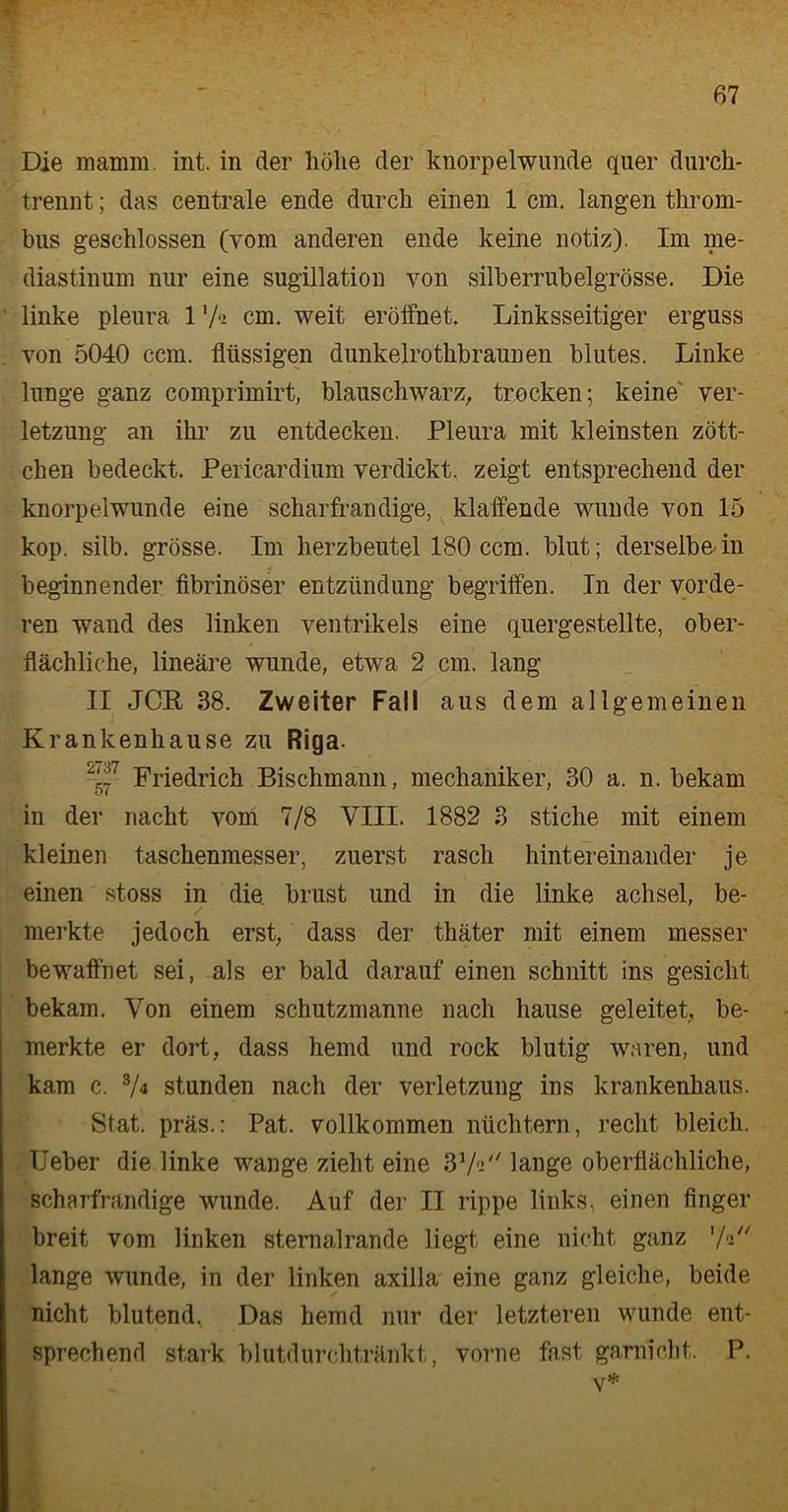 Die mamm. int. in der hölie der knorpelwunde quer durch- trennt ; das centrale ende durch einen 1 cm. langen throm- bus geschlossen (vom anderen ende keine notiz). Im me- diastinum nur eine sugillation von silberrubelgrösse. Die linke pleura 1 'A cm. weit eröffnet. Linksseitiger erguss von 5040 ccm. flüssigen dunkelrothbraunen blutes. Linke lunge ganz comprimirt, blauschwarz, trocken; keine Ver- letzung an ihr zu entdecken. Pleura mit kleinsten zött- chen bedeckt. Pericardium verdickt, zeigt entsprechend der knorpelwunde eine scharfrandige, klaffende wunde von 15 kop. silb. grosse. Im herzbeutel 180 ccm. blut; derselbe in beginnender fibrinöser entziindung begriffen. In der vorde- ren wand des linken Ventrikels eine quergestellte, ober- flächliche, lineare wunde, etwa 2 cm. lang II JCR 38. Zweiter Fall aus dem allgemeinen Krankenhause zu Riga. 2-£7- Friedrich Bischmann, mechaniker, 30 a. n. bekam in der nacht vom 7/8 VIII. 1882 3 Stiche mit einem kleinen taschenmesser, zuerst rasch hintereinander je einen stoss in die brust und in die linke achsel, be- merkte jedoch erst, dass der thäter mit einem messer bewaffnet sei, als er bald darauf einen schnitt ins gesicht bekam. Von einem schutzmanne nach hause geleitet, be- merkte er dort, dass hemd und rock blutig waren, und kam c. 8/4 stunden nach der Verletzung ins krankenhaus. Stat. präs.: Pat. vollkommen nüchtern, recht bleich. Ueber die linke wange zieht eine 37« lange oberflächliche, scharfrandige wunde. Auf der II rippe links, einen finger breit vom linken sternalrande liegt eine nicht ganz ’A lange wunde, in der linken axilla eine ganz gleiche, beide nicht blutend^ Das hemd nur der letzteren wunde ent- sprechend stark blutdurchtränkt, vorne fast garnicht. P. v*