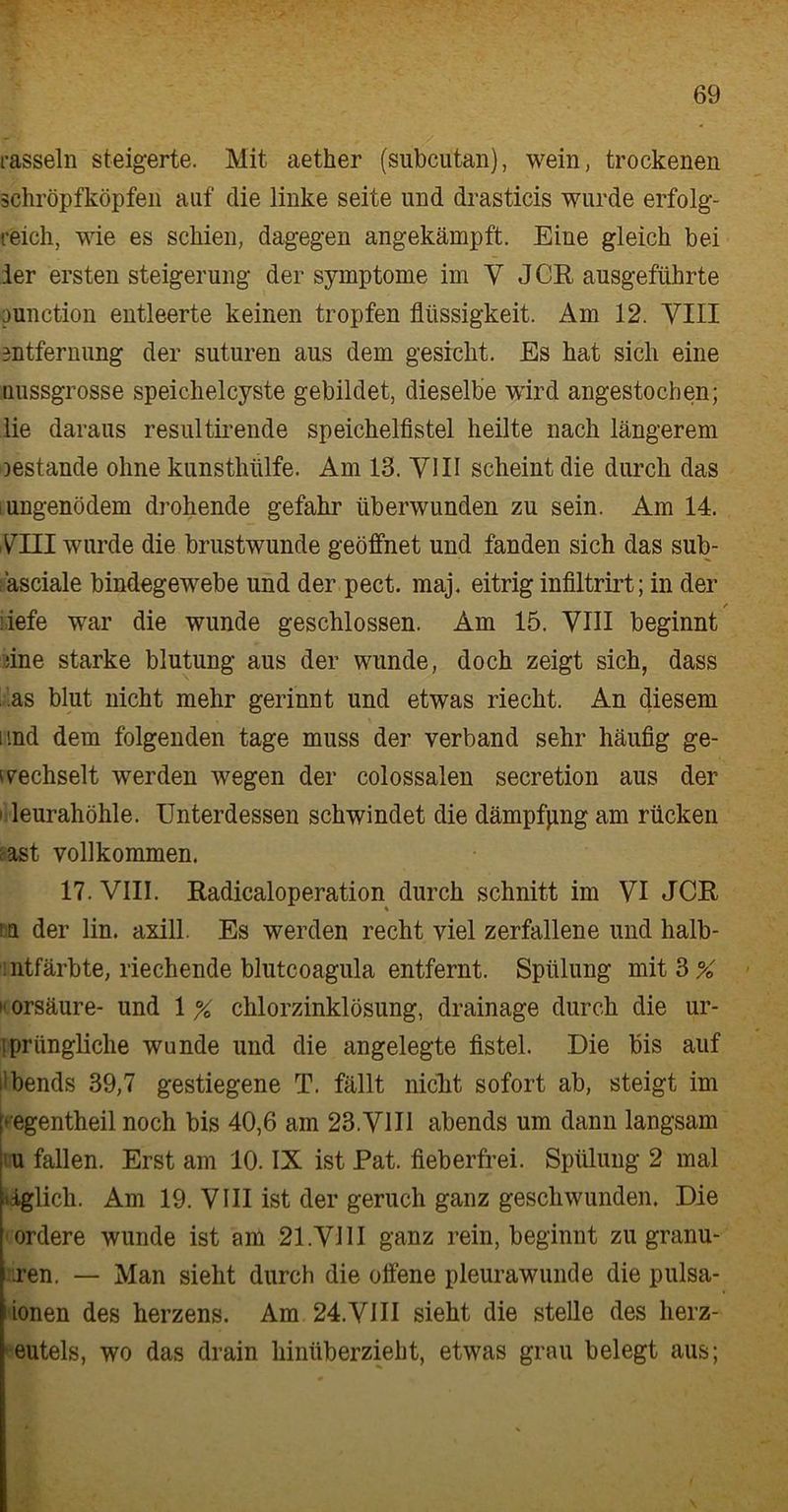 rasseln steigerte. Mit aetlier (subcutan), wein, trockenen schröpfköpfen auf die linke Seite und drasticis wurde erfolg- reich, wie es schien, dagegen angekämpft. Eine gleich bei der ersten Steigerung der Symptome im V J CR ausgeführte punction entleerte keinen tropfen flüssigkeit. Am 12. VIII Entfernung der suturen aus dem gesicht. Es hat sich eine nussgrosse speichelcyste gebildet, dieselbe wird angestochen; lie daraus resultirende speichelfistel heilte nach längerem oestande ohne kunsthülfe. Am 13. VIII scheint die durch das iungenödem drohende gefahr überwunden zu sein. Am 14. VIII wurde die brustwunde geöffnet und fanden sich das sub- äsciale bindegewebe und der pect. maj. eitrig infiltrirt; in der f liefe war die wunde geschlossen. Am 15. VIII beginnt fine starke blutung aus der wunde, doch zeigt sich, dass as blut nicht mehr gerinnt und etwas riecht. An diesem und dem folgenden tage muss der verband sehr häufig ge- wechselt werden wegen der colossalen secretion aus der leurahöhle. Unterdessen schwindet die dämpfpng am rücken ast vollkommen. 17. VIII. Radicaloperation durch schnitt im VI JCR % ! u der lin. axill. Es werden recht viel zerfallene und halb- ntfärbte, riechende blutcoagula entfernt. Spülung mit 3% »• orsäure- und 1 % chlorzinklösung, drainage durch die ur- iprüngliche wunde und die angelegte fistel. Die bis auf ilbends 39,7 gestiegene T. fällt nicht sofort ab, steigt im p egentheil noch bis 40,6 am 23.VIII abends um dann langsam u fallen. Erst am 10. IX ist Pat. fieberfrei. Spülung 2 mal iäglich. Am 19. VIII ist der geruch ganz geschwunden. Die ordere wunde ist am 21.VIII ganz rein, beginnt zu granu- ren. — Man sieht durch die offene pleurawunde die pulsa- donen des herzens. Am 24.VIII sieht die stelle des herz- eutels, wo das drain hinüberzieht, etwas grau belegt aus;