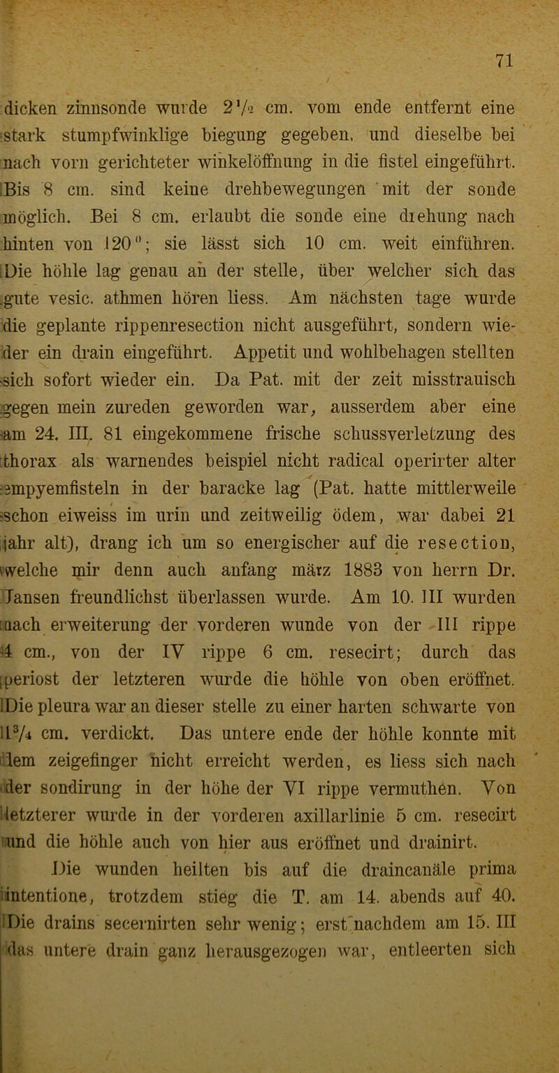 dicken zinnsonde wurde 2 7« cm. vom ende entfernt eine stark stumpfwinklige biegung gegeben, und dieselbe bei nach vorn gerichteter wihkelöffnung in die flstel eingeführt. Bis 8 cm. sind keine drehbewegungen mit der sonde möglich. Bei 8 cm. erlaubt die sonde eine diehung nach hinten von 120; sie lässt sich 10 cm. weit einführen. Die höhle lag genau ah der stelle, über welcher sich das .gute vesic. athmen hören liess. Am nächsten tage wurde die geplante rippenresection nicht ausgeführt, sondern wie- der ein drain eingeführt. Appetit und Wohlbehagen stellten ‘Sich sofort wieder ein. Da Pat. mit der zeit misstrauisch .gegen mein Zureden geworden war, ausserdem aber eine -am 24. III. 81 eingekommene frische Schussverletzung des thorax als warnendes beispiel nicht radical operirter alter rsmpyemfisteln in der baracke lag (Pat. hatte mittlerweile ^schon eiweiss im urin und zeitweilig ödem, war dabei 21 jahr alt), drang ich um so energischer auf die resection, welche mir denn auch anfang mätz 1883 von lierrn Dr. Jansen freundlichst überlassen wurde. Am 10. III wurden iaach erweiterung der vorderen wunde von der III rippe 4 cm., von der IV rippe 6 cm. resecirt; durch das I periost der letzteren wurde die höhle von oben eröffnet. 1 Die pleura war an dieser stelle zu einer harten schwarte von ii3A cm. verdickt. Das untere ende der höhle konnte mit lern Zeigefinger nicht erreicht werden, es liess sich nach der sondirung in der höhe der VI rippe vermuthen. Von ^letzterer wurde in der vorderen axillarlinie 5 cm. resecirt und die höhle auch von hier aus eröffnet und drainirt. Die wunden heilten bis auf die draincanäle prima intentione, trotzdem stieg die T. am 14. abends auf 40. Die drains secernirten sehr wenig; erst nachdem am 15. III das untere drain ganz herausgezogen war, entleerten sich