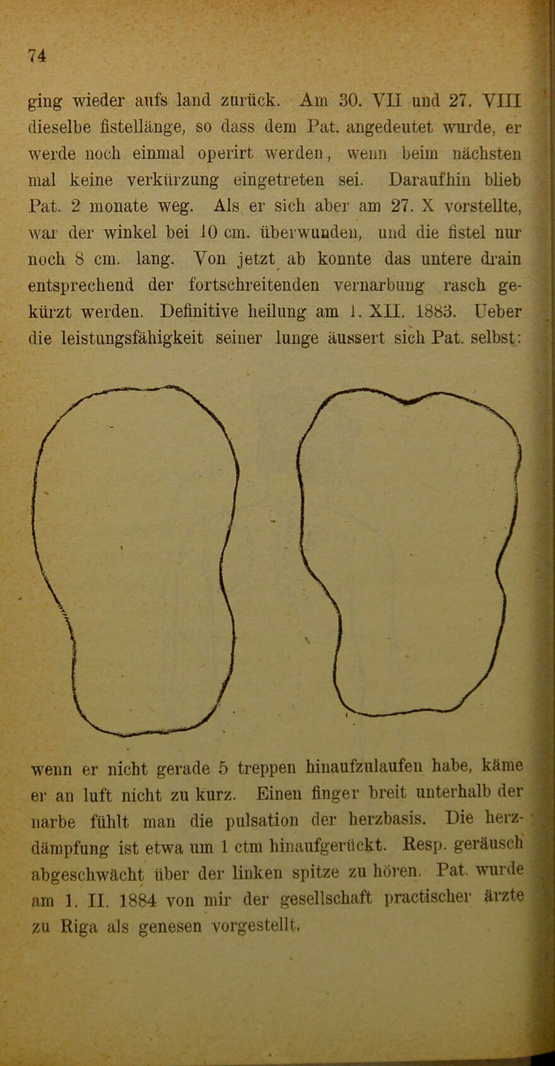 ging wieder aufs land zurück. Am 30. YII und 27. VIII dieselbe fistellänge, so dass dem Pat. angedeutet wurde, er werde noch einmal operirt werden, wenn beim nächsten mal keine Verkürzung eingetreten sei. Daraufhin blieb Pat. 2 monate weg. Als er sich aber am 27. X vorstellte, war der winkel bei 10 cm. überwunden, und die fistel nur noch 8 cm. lang. Von jetzt ab konnte das untere drain entsprechend der fortschreitenden Vernarbung rasch ge- kürzt werden. Definitive lieilung am 1. XII. 1883. lieber die leistungsfähigkeit seiner lunge äussert sich Pat. selbst: wenn er nicht gerade 5 treppen hinaufzulaufen habe, käme er an luft nicht zu kurz. Einen finger breit unterhalb der narbe fühlt man die pulsation der herzbasis. Die herz- dämpfung ist etwa um 1 ctm hinaufgerückt. Resp. geräusch abgeschwächt über der linken spitze zu hören. Pat. wurde am 1. II. 1884 von mir der gesellschaft practischer ärzte zu Riga als genesen vorgestellt,
