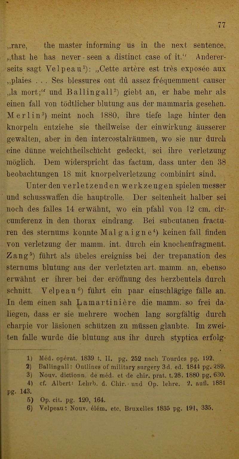 ,,rare, the master informing us in the next sentence, „tliat he lias never seen a distinct case of it.“ Anderer- seits sagt Velpeau1): „Cette artere est tres exposee aux ,,plaies . . . Ses blessnres ont du assez frequemment causer „la mort;“ und Ballingall2) giebt an, er habe mehr als einen fall von tüdtlicher blutnng aus der mammaria gesehen. Merlin3) meint noch 1880, ihre tiefe läge hinter den knorpeln entziehe sie theilweise der einwirkung äusserer gewalten, aber in den intercostalräumen, wo sie nur durch eine dünne weichtlieilschicht gedeckt, sei ihre Verletzung möglich. Dem widerspricht das factum, dass unter den 3.8 beobachtungen 18 mit knorpelVerletzung combinirt sind. Unter den verletzenden Werkzeugen spielen messer und Schusswaffen die hauptrolle. Der Seltenheit halber sei noch des falles 14 erwähnt, wo ein pfalil von 12 cm. cir- cumferenz in den thorax eindrang. Bei subcutanen fractu- ren des Sternums konnte Mal g a i gn e4) keinen fall finden von Verletzung der mamm. int. durch ein knochenfragment. Zang5) führt als iibeles ereigniss bei der trepanation des sternums blutung aus der verletzten art. mamm an, ebenso erwähnt er ihrer bei der eröffnung des herzbeutels durch schnitt. Velpeau6) führt ein paar einschlägige fälle an. In dem einen sah Lamartinidre die mamm. so frei da- liegen, dass er sie mehrere wochen lang sorgfältig durch charpie vor läsionen schützen zu müssen glaubte. Im zwei- ten falle wurde die blutung aus ihr durch styptica erfolg- , —————————————— > 1) Med. operat. 1839 t. II, pg, 252 nach Tourdes pg. 192. 2) Ballingall: Ontlines of military surgery 3d. ed. 1844 pg. 289. 3) Nouv. dictionn. de med. et de chir. prat. t.28. 1880 pg. 630. 4) cf. Albert: Lelirb. d. Chir.< und Op. lehre. 2. autl. 1881 pg. 143. 5) Op. cit. pg. 120, 164. 6) Velpeau: Nouv. 61em. etc, Bruxelles 1835 pg. 191, 335.