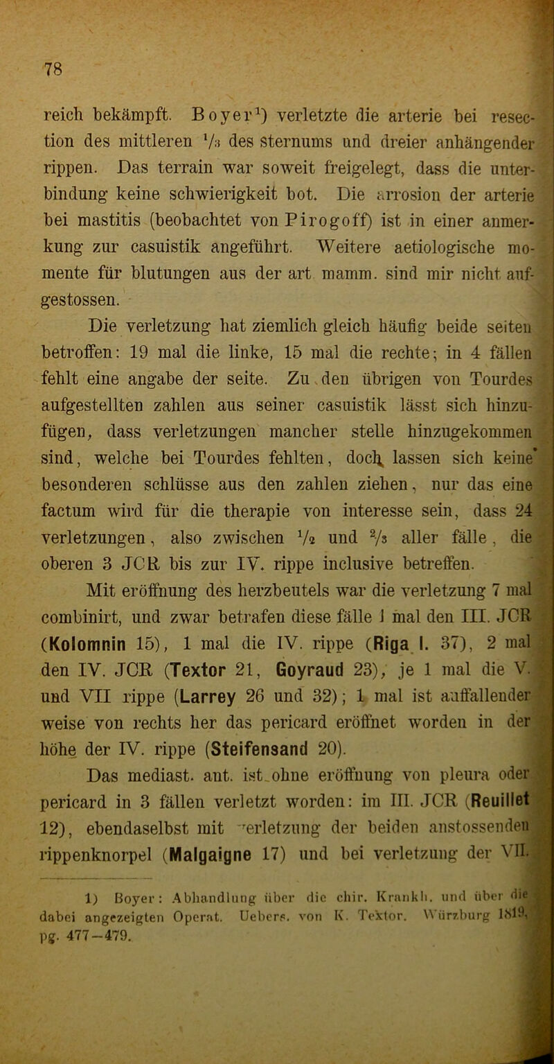 reich bekämpft. Boyer1) verletzte die arterie bei resec- tion des mittleren 7» des Sternums und dreier anhängender rippen. Das terrain war soweit freigelegt, dass die Unter- bindung keine Schwierigkeit hot. Die arrosion der arterie bei mastitis (beobachtet vonPirogoff) ist in einer anmer- kung zur casuistik angeführt. Weitere aetiologische mo- mente für blutungen aus der art mamm. sind mir nicht anf- gestossen. Die Verletzung hat ziemlich gleich häufig beide seiten betroffen: 19 mal die linke, 15 mal die rechte; in 4 fällen fehlt eine angabe der seite. Zu den übrigen von Tourdes aufgestellten zahlen aus seiner casuistik lässt sich hinzu- fügen, dass Verletzungen mancher stelle hinzugekommen sind, welche bei Tourdes fehlten, docl^ lassen sich keine* besonderen Schlüsse aus den zahlen ziehen, nur das eine factum wird für die therapie von interesse sein, dass 24 Verletzungen, also zwischen 7« und 2/s aller fälle, die ' oberen 3 JCR bis zur IV. rippe inclusive betreffen. Mit eröffnung des herzbeutels war die Verletzung 7 mal combinirt, und zwar betrafen diese fälle 1 mal den III. JCR (Kolomnin 15), 1 mal die IV. rippe (Riga I. 37), 2 mal den IV. JCR (Textor 21, Goyt aud 23), Je 1 mal die V. und VII rippe (Larrey 26 und 32); 1 mal ist auffallender weise von rechts her das pericard eröffnet worden in der höhe, der IV. rippe (Steifensand 20). Das mediast. ant. ist ohne eröffnung von pleura oder pericard in 3 fällen verletzt worden: im III. JCR (Reuillet 12), ebendaselbst mit Verletzung der beiden anstossenden rippenknorpel (Malgaigne 17) und bei Verletzung der VII. 1) Boyer: Abhandlung über die chir. Krankli. und über die dabei angezeigten Operat. Ueberp. von K. Textor. W ürzburg 1819, pg. 477-479.
