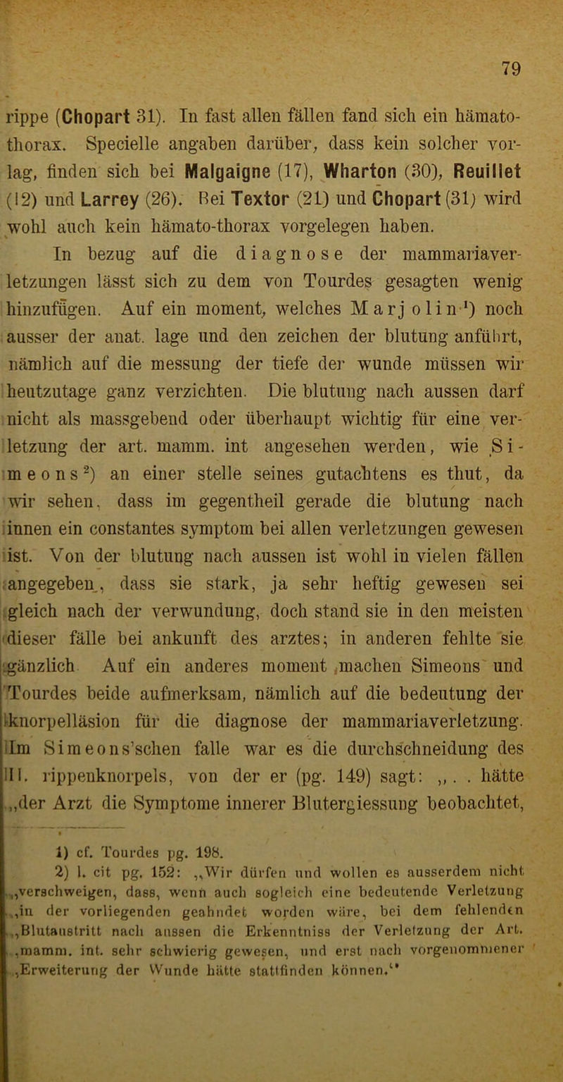 rippe (Chopart 31). In fast allen fällen fand sich ein hämato- thorax. Specielle angaben darüber, dass kein solcher vor- lag, finden sich bei Malgaigne (17), Wharton (30), Reuillet (12) und Larrey (26). Bei Textor (21) und Chopart (31) wird wohl auch kein kämato-tkorax Vorgelegen haben. In bezug auf die d i a g n o s e der mammariaver- letzungen lässt sich zu dem von Tourdes gesagten wenig hinzufügen. Auf ein moment, welches Marj olin-1) noch ausser der anat. läge und den Zeichen der blutung anführt, nämlich auf die messung der tiefe der wunde müssen wir heutzutage ganz verzichten. Die blutung nach aussen darf nicht als massgebend oder überhaupt wichtig für eine Ver- letzung der art. mamm. int angesehen werden, wie S i - meons2) an einer stelle seines gutacktens es tliut, da wir sehen, dass im gegentheil gerade die blutung nach innen ein constantes Symptom bei allen Verletzungen gewesen ist. Von der blutung nach aussen ist wohl in vielen fällen angegeben, dass sie stark, ja sehr heftig gewesen sei gleich nach der Verwundung, doch stand sie in den meisten dieser fälle bei ankunft des arztes; in anderen fehlte sie .gänzlich Auf ein anderes moment,machen Simeons und Tourdes beide aufmerksam, nämlich auf die bedeutung der rknorpelläsion für die diagnose der mammariaverletzung. Im Simeons’schen falle war es die durchschneidung des III. rippenknorpels, von der er (pg. 149) sagt: ,,. . hätte „der Arzt die Symptome innerer Blutergiessung beobachtet, 1) cf. Tourdes pg. 198. 2) 1. cit pg. 152: „Wir dürfen und wollen es ausserdem nicht, „verschweigen, dass, wenn auch sogleich eine bedeutende Verletzung „in der vorliegenden geahndet worden wäre, bei dem fehlenden „Blutaustritt nach aussen die Erkenntniss der Verletzung der Art. ,mamm. int. sehr schwierig gewesen, und erst nach vorgenommener „Erweiterung der Wunde hätte stattfinden können,