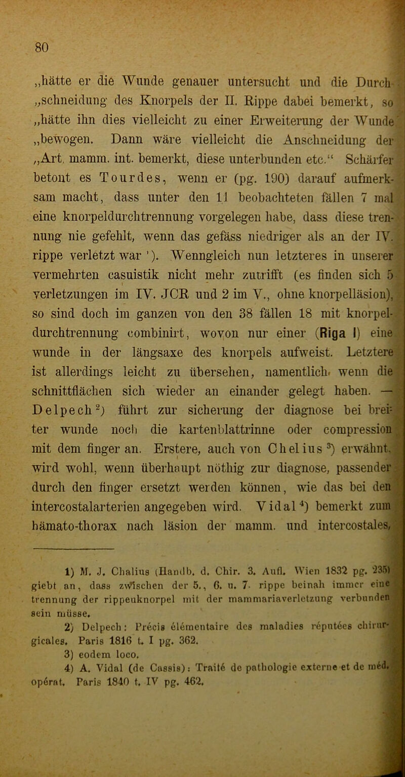 „hätte er die Wunde genauer untersucht und die Durch „schneidung des Knorpels der II. Rippe dabei bemerkt, so „hätte ihn dies vielleicht zu einer Erweiterung der Wunde „bewogen. Dann wäre vielleicht die Ansclineidung der „Art, mamm. int. bemerkt, diese unterbunden etc.“ Schärfer betont es Tour des, wenn er (pg. 190) darauf aufmerk- sam macht, dass unter den 11 beobachteten fällen 7 mal eine knorpeldurchtrennung Vorgelegen habe, dass diese tren- nung nie gefehlt, wenn das gefäss niedriger als an der IV. rippe verletzt war ’). Wenngleich nun letzteres in unserer vermehrten casuistik nicht mehr zutrifft (es finden sich 5 Verletzungen im IV. JCR und 2 im V., ohne knorpelläsion), so sind doch im ganzen von den 38 fällen 18 mit knorpel- durchtrennung combinirt, wovon nur einer (Riga I) eine wunde in der längsaxe des knorpels aufweist. Letztere ist allerdings leicht zu übersehen, namentlich, wenn die Schnittflächen sich wieder an einander gelegt haben. — Delpech1 2) führt zur Sicherung der diagnose bei brei: ter wunde noch die kartenblattrinne oder compression | mit dem finger an. Erstere, auch von Chelius3) erwähnt, wird wohl, wenn überhaupt nöthig zur diagnose, passender durch den finger ersetzt werden können, wie das bei den intercostalarterien angegeben wird. Vidal4) bemerkt zum hämato-thorax nach läsion der mamm. und intercostales, 1) M. J, Chalius (Handb. d, Chir. 3. Aufl. Wien 1832 pg. 235) giebt an, dass zynischen der 5., G. u. 7- rippe beinah immer eine trennung der rippeuknorpel mit der mammariaverletzung verbunden sein müsse, 2) Delpech: Precis elemcntaire des maladies repntees chirur- gicales, Paris 1816 t. I pg, 362. 3) eodem loco. 4) A. Vidal (de Cassis): Trnit6 de pathologie externe et de m6d. opernt, Paris 1840 t, IV pg. 462.