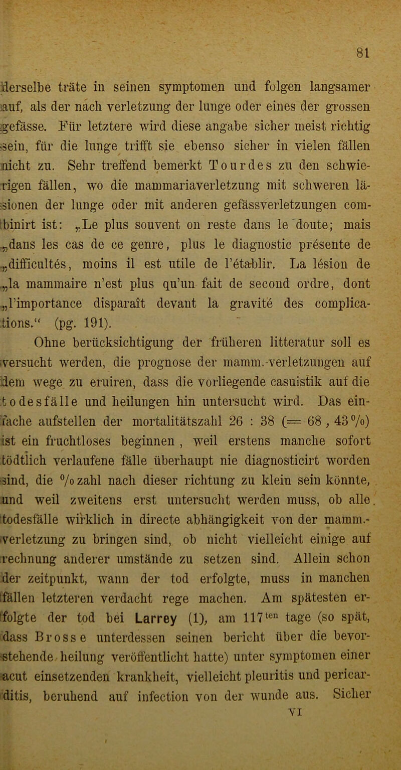 derselbe träte in seinen Symptomen und folgen langsamer ■auf, als der nach Verletzung der lunge oder eines der grossen .gefässe. Für letztere wird diese angäbe sicher meist richtig >sein, für die lange trifft sie ebenso sicher in vielen fällen nicht zu. Sehr treffend bemerkt Tourdes zu den schwie- rigen fällen, wo die mammariaverletzung mit schweren lä- ■sionen der lunge oder mit anderen gefässverletzungen com- binirt ist: „Le plus souvent 011 reste dans le doute; mais .„dans les cas de ce genre, plus le diagnostic präsente de .„difficultös, moins il est utile de l’etablir. La lesion de ,„la mammaire n’est plus qu’un fait de second ordre, dont „l’importance disparait devant la gravite des complica- tions.“ (pg. 191). Ohne berücksichtigung der früheren litteratur soll es versucht werden, die Prognose der mamm.-Verletzungen auf dem wege zu eruiren, dass die vorliegende casuistik auf die Todesfälle und bedungen hin untersucht wird. Das ein- fache aufstellen der mortalitätszahl 26 : 38 (== 68,43%) ist ein fruchtloses beginnen , weil erstens manche sofort • ** tödtlich verlaufene fälle überhaupt nie diagnosticirt worden sind, die % zahl nach dieser richtung zu klein sein könnte, und weil zweitens erst untersucht werden muss, ob alle. Todesfälle wirklich in directe abhängigkeit von der mamm.- verletzung zu bringen sind, ob nicht vielleicht einige auf rechnung anderer umstände zu setzen sind. Allein schon der Zeitpunkt, wann der tod erfolgte, muss in manchen [fällen letzteren verdacht rege machen. Am spätesten er- folgte der tod bei Larrey (1), am 117ten tage (so spät, dass Brosse unterdessen seinen bericht über die bevor- stehende heilung veröffentlicht hatte) unter Symptomen einer acut einsetzenden krankheit, vielleicht pleuritis und pericar- ditis, beruhend auf infection von der wunde aus. Sicher vi i