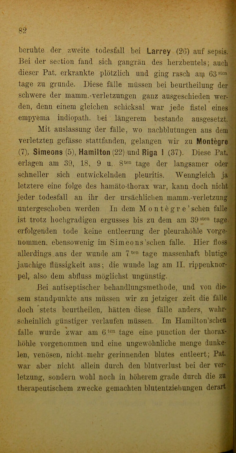 beruhte der zweite todesfall bei Larrey (20) auf sepsis. Bei der seetion fand sich gangrän des lierzbeutels; auch dieser Pat. erkrankte plötzlich und ging rasch agi 63sU:n tage zu gründe. Diese fälle müssen bei beurtheilung der schwere der mamm.-Verletzungen ganz ausgeschieden wer- ♦ den, denn einem gleichen Schicksal war jede fistel eines empyema indiopath. bei längerem bestände ausgesetzt. Mit auslassung der fälle, wo nachblutungen aus dem verletzten gefässe stattfanden, gelangen wir zu Montegre (7), Simeons (5), Hamilton (22) und Riga I (37). Diese Pat erlagen am 39, 18, 9 u. 8ten tage der langsamer oder schneller sich entwickelnden pleuritis. Wenngleich ja letztere eine folge des hamäto-thorax war, kann doch nicht jeder todesfall an ihr der ursächlichen mamm.-Verletzung untergeschoben werden. In dem M o n t e g r e ’ sehen falle ist trotz hochgradigen ergusses bis zu dem am 39sten tage, erfolgenden tode keine entleerung der pleurahöhle vorge- nommen. ebensowenig im Simeons’schen falle. Hier floss allerdings aus der wunde am 7ten tage massenhaft blutige jauchige flüssigkeit aus; die wunde lag am II. rippeuknor- pel, also dem abfluss möglichst ungünstig. Bei antiseptischer behandlungsmethode, und von die- sem Standpunkte aus müssen wir zu jetziger zeit die fälle doch stets beurtheilen, hätten diese fälle anders, wahr- scheinlich günstiger verlaufen müssen. Im Hamilton’schen falle wurde zwar am 6tcn tage eine punction der thorax- höhle vorgenommen und eine ungewöhnliche menge dunke- len, venösen, nicht mehr gerinnenden blutes entleert; Pat. war aber nicht allein durch den blutverlust bei der Ver- letzung, sondern wohl noch in höherem grade durch die zu therapeutischem zwecke gemachten blutentziehungen derart