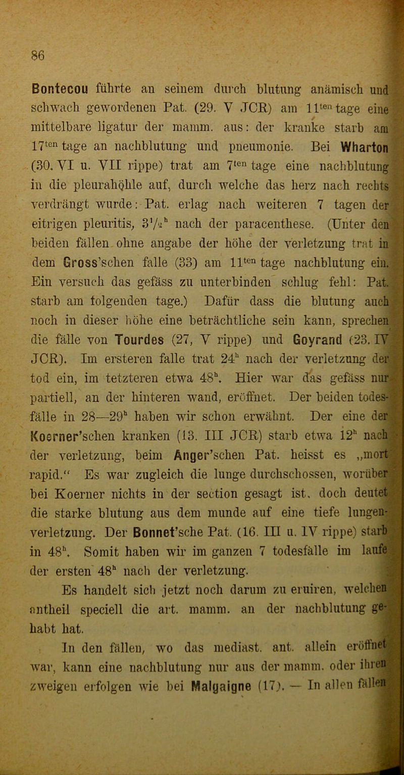 Bontecou führte an seinem durch blutung anämisch und schwach gewordenen Pat. (29. V JCR) am lltentage eine / mittelbare ligatur der mamm. aus: der kranke starb am 17ten tage an nackblutung und pneumonie. Bei Wharton (30. VI u. VII rippe) trat am 7ten tage eine nachblutung I in die pleurahijlile auf, durch welche das herz nach rechts verdrängt wurde: Pat. erlag nach weiteren 7 tagen der eitrigen pleuritis, 37V nach der paracenthese. (Unter den beiden fällen ohne angabe der höhe der Verletzung trat in dem Gross’schen falle (33) am llten tage nachblutung ein. > Ein versuch das gefäss zu unterbinden schlug fehl: Pat. starb am folgenden tage.) Dafür dass die blutung auch noch in dieser höhe eine beträchtliche sein kann, sprechen die fälle von Tourdes (27, V rippe) und Goyrand (23. IV JCR). Im ersteren falle trat 24“ nach der Verletzung der tod ein, im tetzteren etwa 48h. Hier war das gefäss nur partiell, an der hinteren wand, eröffnet. Der beiden todes-' fälle in 28—29“ haben wir schon erwähnt. Der eine der ICoerner’schen kranken (13. III JCR) starb etwa 12h nach - der Verletzung, beim Änger’schen Pat. heisst es „mort rapid.“ Es war zugleich die lunge durchschossen, worüber bei Koerner nichts in der section gesagt ist, doch deutet die starke blutung aus dem munde auf eine tiefe lungen- verletzung. Der Bonnet’sche Pat. (16. III u. IV rippe) starb in 48“. Somit haben wir im ganzen 7 todesfälle im laufe der ersten 48“ nach der Verletzung. Es handelt sich jetzt noch darum zu eruiren, welchen fintheil speciell die art. mamm. an der nachblutung ge- habt hat. In den fällen, wo das mediast. ant. allein eröffnet j war, kann eine nachblutung nur aus der mamm. oder ihren | zweigen erfolgen wie bei Malyaigne (17). — In allen fällen |