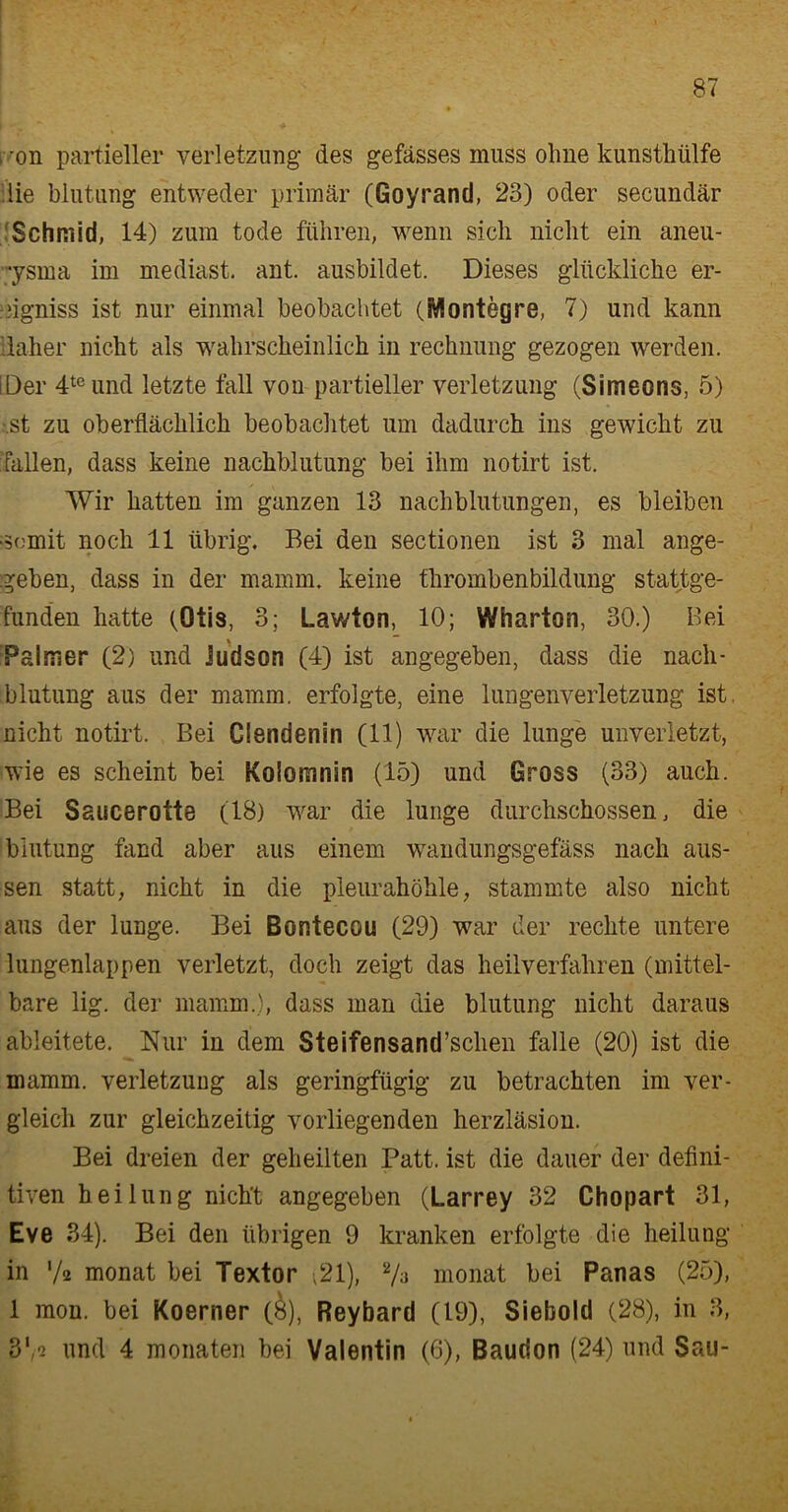 , 'ön partieller Verletzung des gefässes muss ohne kunsthülfe die blutung entweder primär (Goyrand, 23) oder secundär Schmid, 14) zum tode führen, wenn sich nicht ein aneu- •ysma im mediast. ant. ausbildet. Dieses glückliche er- iigniss ist nur einmal beobachtet (ÜÄontegre, 7) und kann daher nicht als wahrscheinlich in rechnung gezogen werden. tDer 4teund letzte fall von partieller Verletzung (Simeons, 5) st zu oberflächlich beobachtet um dadurch ins gewicht zu fallen, dass keine nachblutung bei ihm notirt ist. Wir hatten im ganzen 13 nachblutungen, es bleiben •somit noch 11 übrig. Bei den sectionen ist 3 mal ange- geben, dass in der mamm. keine thrombenbildung stattge- funden hatte (Otis, 3; Lawton, 10; Wharton, 30.) Bei Palmer (2) und Judson (4) ist angegeben, dass die nach- blutung aus der mamm. erfolgte, eine lungenverletzung ist. nicht notirt. Bei Clendenin (11) war die lunge unverletzt, wie es scheint bei Kolomnin (15) und Gross (33) auch. Bei Saucerotte (18) war die lunge durchschossen, die blutung fand aber aus einem wandungsgefäss nach aus- sen statt, nicht in die pleurahöhle, stammte also nicht aus der lunge. Bei Bontecou (29) war der rechte untere lungenlappen verletzt, doch zeigt das heilverfahren (mittel- bare lig. der mamm.), dass man die blutung nicht daraus ableitete. Nur in dem Steifensand’sclien falle (20) ist die mamm. Verletzung als geringfügig zu betrachten im ver- gleich zur gleichzeitig vorliegenden herzläsion. Bei dreien der geheilten Patt, ist die flauer der defini- tiven heilung nicht angegeben (Larrey 32 Chopart 31, Eve 34). Bei den übrigen 9 kranken erfolgte die heilung in 'A monat bei Textor ,21), 2/a monat bei Panas (25), 1 mon. bei Koerner (&), Reybard (19), Siebold (28), in 3, 8'/® und 4 monaten bei Valentin (6), Baudon (24) und Sau-