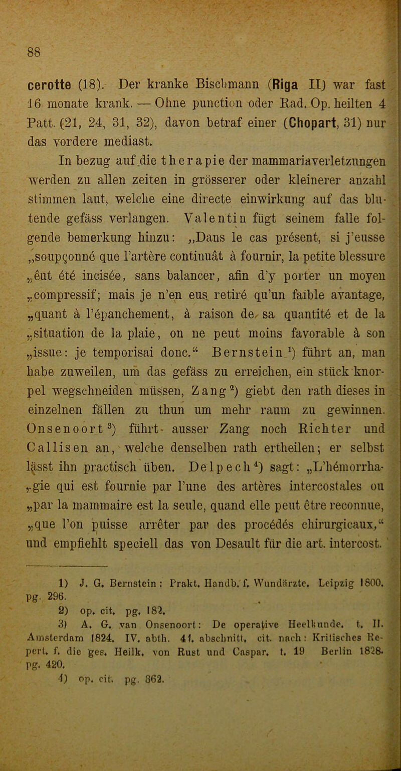 cerotte (18). Der kranke Bischmann (Riga II) war fast 16 monate krank. — Ohne punction oder Rad. Op. heilten 4 Patt. (21, 24, 31, 32), davon betraf einer (Chopart, 31) nur das vordere mediast. In bezug auf die therapie der mammariaVerletzungen werden zu allen Zeiten in grösserer oder kleinerer anzahl stimmen laut, welche eine directe einwirkung auf das blu- tende gefäss verlangen. Valentin fügt seinem falle fol- gende bemerkung hinzu: „Dans le cas present, si j’eusse „soupgonne que härtere continuät ä fournir, la petite blessure „eut öte incisöe, sans balancer, ahn d’y porter un moyen „compressif; mais je n’en eus retire qu’un faible avantage, „quant a l’dpanchement, ä raison de, sa quantite et de la „Situation de la plaie, on ne peut moins favorable ä son „issue: je temporisai donc.“ Bernstein *) führt an, man habe zuweilen, um das gefäss zu erreichen, ein stück knor- pel wegschneiden müssen, Zang* 2) giebt den rath dieses in einzelnen fällen zu tliun um mehr raum zu gewinnen. Onsenoort3) führt- ausser Zang noch Richter und Callisen an, welche denselben rath ertheilen; er selbst l£sst ihn practisch üben. Delpech4) sagt: „L’h&norrha* „gie cqui est fournie par l’une des arteres intercostales ou „par la mammaire est la seule, quand eile peut etre reconnue, „que Fon puisse arreter par des procödös chirurgicaux,“ und empfiehlt speciell das von Desault für die art. intercost. D J. G. Bernstein: Prakt. Hondb. f. Wundärzte. Leipzig 1800. pg. 296. 2) op. cit. pg. 182. 3) A. G. van Onsenoort: De operative Heelkunde. t. II. Amsterdam 1824. IV. abth. 4L abschnitt, cit. nach: Kritisches Ke- pert, f. die ges, Heilk. von Rust und Caspar, t. 19 Berlin 1828« pg. 420. 1) op. cit. pg. 362. -