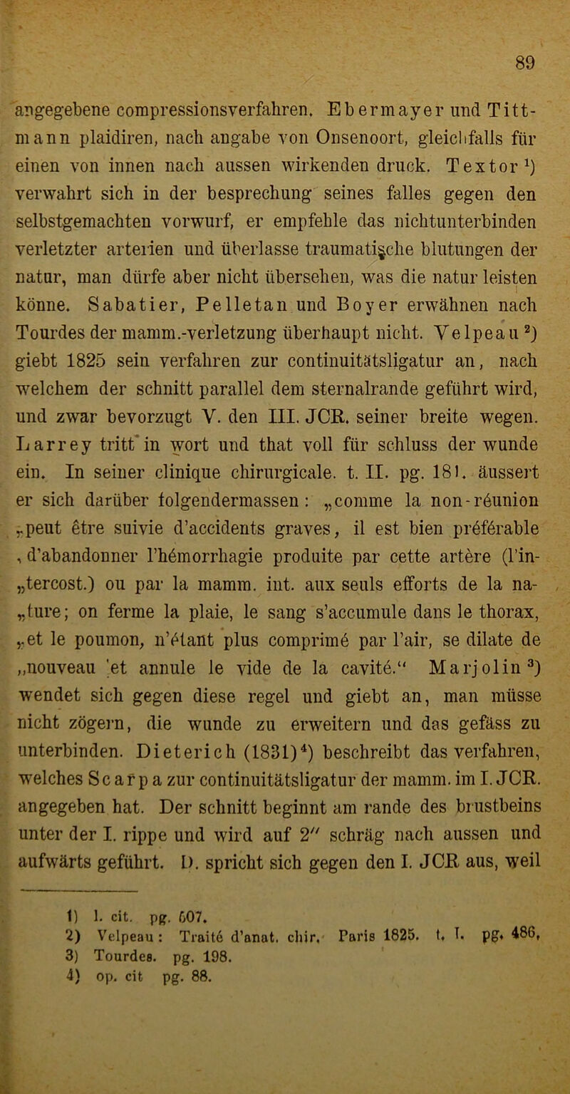 angegebene compressionsverfakren. Ebermayer und Titt- mann plaidiren, nach angabe von Onsenoort, gleichfalls für einen von innen nach aussen wirkenden druck. Textor1) verwahrt sich in der besprechung seines falles gegen den selbstgemachten vorwurf, er empfehle das nichtunterbinden verletzter arteiien und überlasse traumatische blutungen der natur, man dürfe aber nicht übersehen, was die natur leisten könne. Sabatier, Pelletan und Boyer erwähnen nach c • Tourdes der mamm.-verletzung überhaupt nicht. Ye lpea u 2) giebt 1825 sein verfahren zur continuitätsligatur an, nach welchem der schnitt parallel dem sternalrancle geführt wird, und zwar bevorzugt V. den III. JCR. seiner breite wegen. Larrey tritt'in wort und that voll für Schluss der wunde ein. In seiner clinique chirurgicale. t. II. pg. 181. äussert er sich darüber tolgendermassen : „comme la non-r6union rpeut etre suivie d’accidents graves, il est bien preförable , d’abandonner l’hömorrhagie procluite par cette artere (l’in- „tercost.) ou par la mamm. int. aux seuls efforts de la na- „ture; on ferme la plaie, le sang s’accumule dans le thorax, v et le poumon, n’etant plus comprimö par l’air, se dilate de ,,nouveau et annule le vide de la cavite.“ Marjolin3) wendet sich gegen diese regel und giebt an, man müsse nicht zögern, die wunde zu erweitern und das gefäss zu unterbinden. Dieterich (1831)4) beschreibt das verfahren, welches S c a r p a zur continuitätsligatur der mamm. im I. JCR. angegeben hat. Der schnitt beginnt am rande des brustbeins unter der I. rippe und wird auf 2 schräg nach aussen und aufwärts geführt. I). spricht sich gegen den I. JCR aus, weil 1) 1. cit. pg. f>07. 2) Velpeau: Traite d’anat. chir. Faris 1825. t, I. pg. 486, 3) Tourdes. pg. 198. 4) op. cit pg. 88.