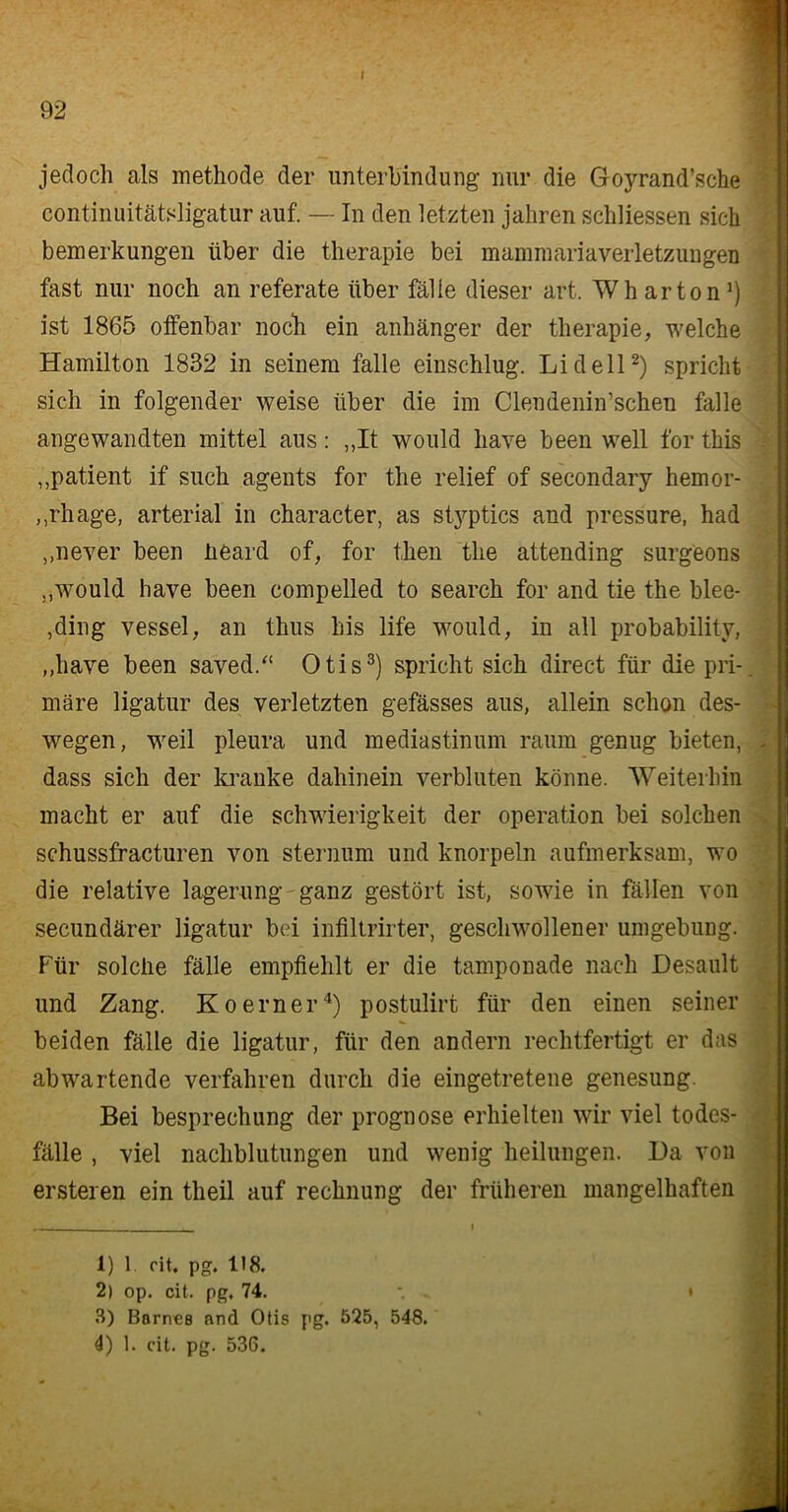 I jedoch als methode der Unterbindung' nur die Goyrand’sche continuitätsligatur auf. — In den letzten jaliren schliessen sich bemerkungen über die therapie bei mammariaverletzungen fast nur noch an referate über fälle dieser art. Wh arton1) ist 1865 offenbar noch ein anhänger der therapie, welche Hamilton 1832 in seinem falle einschlug. Lid eil2) spricht sich in folgender weise über die im Clendenin’schen falle angewandten mittel aus: ,,It would have been well for this „patient if such agents for the relief of secondary hemor- ,,rhage, arterial in character, as sty^ptics and pressure, had ,,never been üeard of, for then the attending surgeons „would have been compelled to search for and tie the blee- ,ding vessel, an thus bis life would, in all probability, „have been saved.“ Otis3) spricht sich direct für die pri- märe ligatur des verletzten gefässes aus, allein schon des- wegen, weil pleura und mediastinum raum genug bieten, . dass sich der kranke dahinein verbluten könne. Weiterhin macht er auf die Schwierigkeit der Operation bei solchen schussfracturen von sternum und knorpeln aufmerksam, wo die relative lagerung ganz gestört ist, sowie in fällen von secundärer ligatur bei infiltrirter, geschwollener Umgebung. Für solche fälle empfiehlt er die tamponade nach JDesault und Zang. Koerner4) postulirt für den einen seiner beiden fälle die ligatur, für den andern rechtfertigt er das ab wartende verfahren durch die eingetretene genesung. Bei besprechung der prognose erhielten wir viel todes- fälle , viel nachblutungen und wenig lieilungen. Da von ersteren ein theil auf rechnung der früheren mangelhaften 1) 1 cit. pg. 118. 2) op. cit. pg. 74. 3) Barnea and Otis pg. 525, 548. 4) 1. cit. pg. 536. I