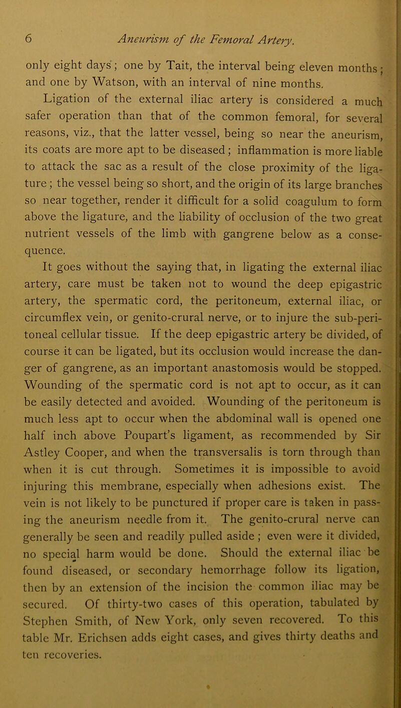 only eight days; one by Tait, the interval being eleven months; and one by Watson, with an interval of nine months. Ligation of the external iliac artery is considered a much safer operation than that of the common femoral, for several reasons, viz., that the latter vessel, being so near the aneurism, its coats are more apt to be diseased ; inflammation is more liable to attack the sac as a result of the close proximity of the liga- ture ; the vessel being so short, and the origin of its large branches so near together, render it difficult for a solid coagulum to form above the ligature, and the liability of occlusion of the two great nutrient vessels of the limb with gangrene below as a conse- quence. It goes without the saying that, in ligating the external iliac artery, care must be taken not to wound the deep epigastric artery, the spermatic cord, the peritoneum, external iliac, or circumflex vein, or genito-crural nerve, or to injure the sub-peri- toneal cellular tissue. If the deep epigastric artery be divided, of course it can be ligated, but its occlusion would increase the dan- ger of gangrene, as an important anastomosis would be stopped. Wounding of the spermatic cord is not apt to occur, as it can be easily detected and avoided. Wounding of the peritoneum is much less apt to occur when the abdominal wall is opened one half inch above Poupart’s ligament, as recommended by Sir Astley Cooper, and when the transversalis is torn through than when it is cut through. Sometimes it is impossible to avoid injuring this membrane, especially when adhesions exist. The vein is not likely to be punctured if proper care is taken in pass- ing the aneurism needle from it. The genito-crural nerve can generally be seen and readily pulled aside ; even were it divided, no special harm would be done. Should the external iliac be found diseased, or secondary hemorrhage follow its ligation, then by an extension of the incision the common iliac may be secured. Of thirty-two cases of this operation, tabulated by Stephen Smith, of New York, only seven recovered. To this table Mr. Erichsen adds eight cases, and gives thirty deaths and ten recoveries.