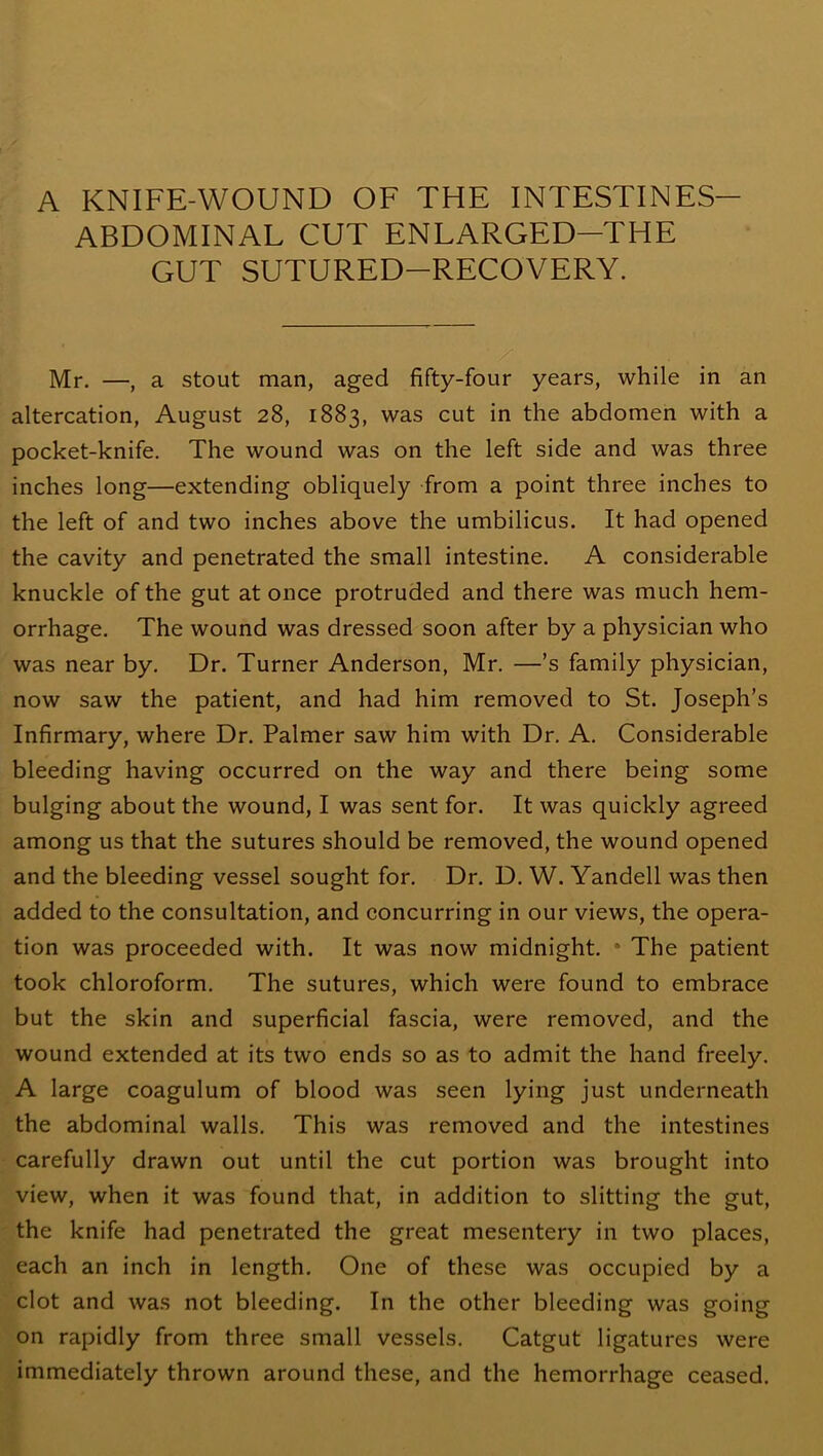 A KNIFE-WOUND OF THE INTESTINES ABDOMINAL CUT ENLARGED-THE GUT SUTURED-RECOVERY. ■ / Mr. —, a stout man, aged fifty-four years, while in an altercation, August 28, 1883, was cut in the abdomen with a pocket-knife. The wound was on the left side and was three inches long—extending obliquely from a point three inches to the left of and two inches above the umbilicus. It had opened the cavity and penetrated the small intestine. A considerable knuckle of the gut at once protruded and there was much hem- orrhage. The wound was dressed soon after by a physician who was near by. Dr. Turner Anderson, Mr. —’s family physician, now saw the patient, and had him removed to St. Joseph’s Infirmary, where Dr. Palmer saw him with Dr. A. Considerable bleeding having occurred on the way and there being some bulging about the wound, I was sent for. It was quickly agreed among us that the sutures should be removed, the wound opened and the bleeding vessel sought for. Dr. D. W. Yandell was then added to the consultation, and concurring in our views, the opera- tion was proceeded with. It was now midnight. The patient took chloroform. The sutures, which were found to embrace but the skin and superficial fascia, were removed, and the wound extended at its two ends so as to admit the hand freely. A large coagulum of blood was seen lying just underneath the abdominal walls. This was removed and the intestines carefully drawn out until the cut portion was brought into view, when it was found that, in addition to slitting the gut, the knife had penetrated the great mesentery in two places, each an inch in length. One of these was occupied by a clot and was not bleeding. In the other bleeding was going on rapidly from three small vessels. Catgut ligatures were immediately thrown around these, and the hemorrhage ceased.