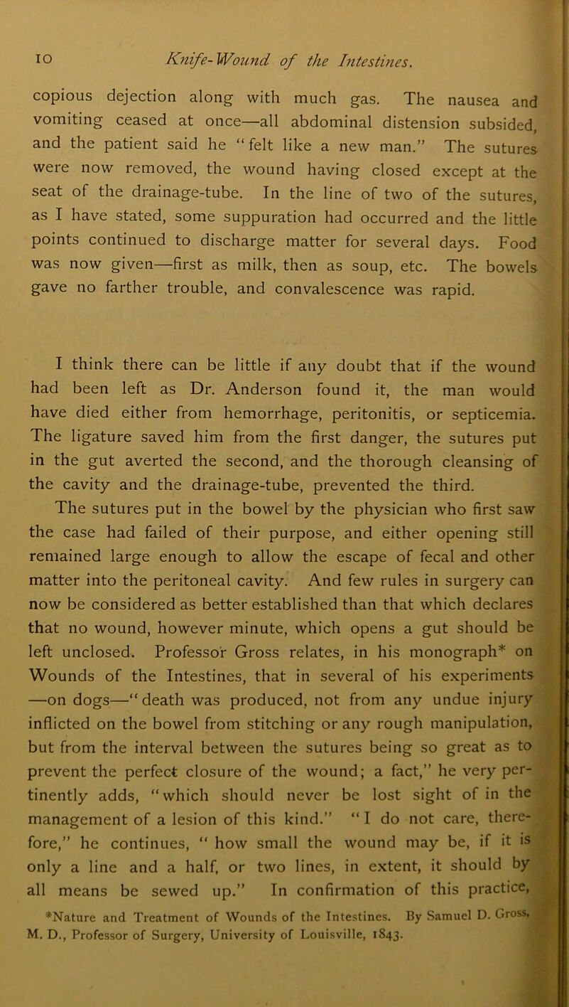 copious dejection along with much gas. The nausea and vomiting ceased at once—all abdominal distension subsided, and the patient said he “felt like a new man.” The sutures were now removed, the wound having closed except at the seat of the drainage-tube. In the line of two of the sutures, as I have stated, some suppuration had occurred and the little points continued to discharge matter for several days. Food was now given—first as milk, then as soup, etc. The bowels gave no farther trouble, and convalescence was rapid. I think there can be little if any doubt that if the wound had been left as Dr. Anderson found it, the man would have died either from hemorrhage, peritonitis, or septicemia. The ligature saved him from the first danger, the sutures put in the gut averted the second, and the thorough cleansing of the cavity and the drainage-tube, prevented the third. The sutures put in the bowel by the physician who first saw the case had failed of their purpose, and either opening still remained large enough to allow the escape of fecal and other matter into the peritoneal cavity. And few rules in surgery can now be considered as better established than that which declares that no wound, however minute, which opens a gut should be left unclosed. Professor Gross relates, in his monograph* on Wounds of the Intestines, that in several of his experiments —on dogs—“death was produced, not from any undue injury inflicted on the bowel from stitching or any rough manipulation, but from the interval between the sutures being so great as to prevent the perfect closure of the wound; a fact,” he very per- tinently adds, “which should never be lost sight of in the management of a lesion of this kind.” “ I do not care, there- fore,” he continues, “ how small the wound may be, if it is only a line and a half, or two lines, in extent, it should by all means be sewed up.” In confirmation of this practice, ^Nature and Treatment of Wounds of the Intestines. By Samuel D. Gross ,