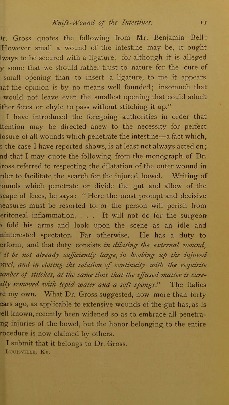 )r. Gross quotes the following from Mr. Benjamin Bell: IHowever small a wound of the intestine may be, it ought Iways to be secured with a ligature; for although it is alleged y some that we should rather trust to nature for the cure of small opening than to insert a ligature, to me it appears lat the opinion is by no means well founded; insomuch that would not leave even the smallest opening that could admit ither feces or chyle to pass without stitching it up.” I have introduced the foregoing authorities in order that ttention may be directed anew to the necessity for perfect losure of all wounds which penetrate the intestine—a fact which,, 5 the case I have reported shows, is at least not always acted on; nd that I may quote the following from the monograph of Dr. rross referred to respecting the dilatation of the outer wound in rder to facilitate the search for the injured bowel. Writing of •ounds which penetrate or divide the gut and allow of the scape of feces, he says: “ Here the most prompt and decisive leasures must be resorted to, or the person will perish from eritoneal inflammation. ... It will not do for the surgeon ) fold his arms and look upon the scene as an idle and ninterested spectator. Far otherwise. He has a duty to erform, and that duty consists in dilating the external wound,  it be not already sufficiently large, in hooking up the injured owel, and in closing the solution of continuity with the requisite umber of stitches, at the same time that the effused matter is care- dly removed with tepid water and a soft sponge.” The italics re my own. What Dr. Gross suggested, now more than forty ears ago, as applicable to extensive wounds of the gut has, as is ell known, recently been widened so as to embrace all penetra- ng injuries of the bowel, but the honor belonging to the entire rocedure is now claimed by others. I submit that it belongs to Dr. Gross. Louisville, Ky.