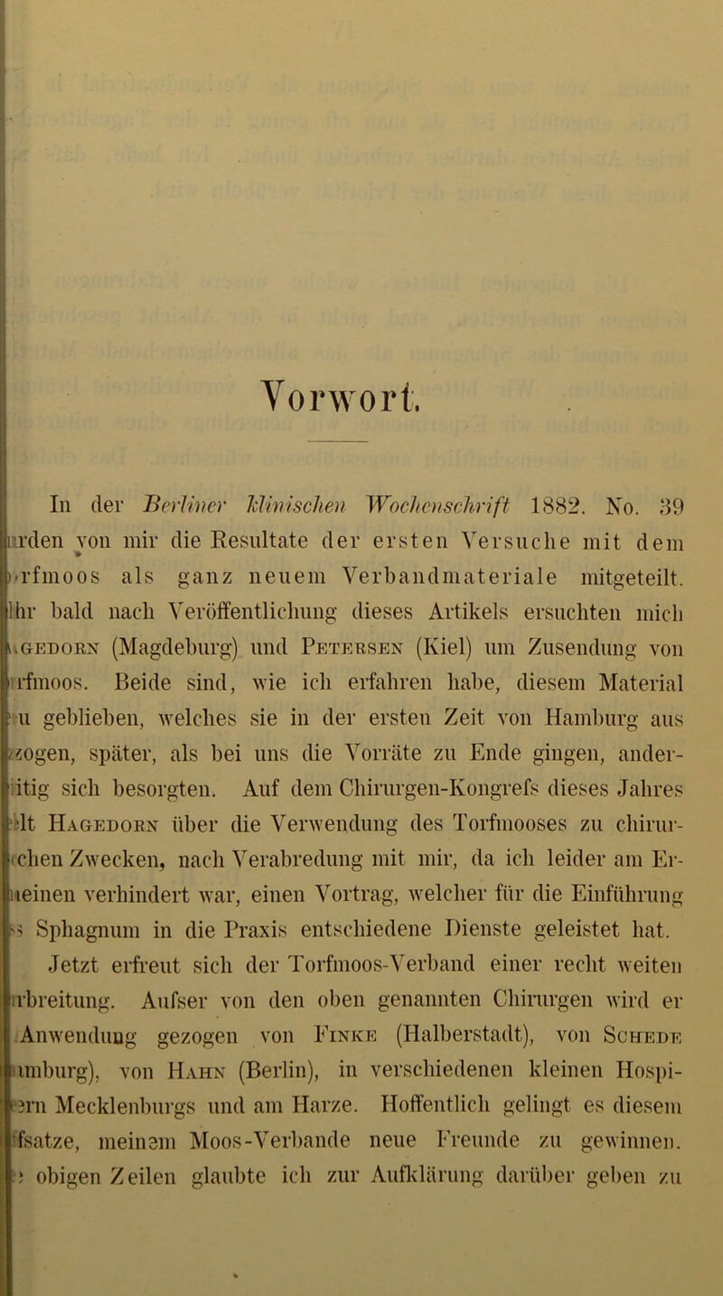 Vorwort. In der Berliner “klinischen Wochenschrift 1882. No. 39 Iirden von mir die Kesultate der ersten Versuche mit dem 'l'fmoos als ganz neuem Verbandmateriale mitgeteilt. Ihr bald nach Veröffentlichung dieses Artikels ersuchten mich ugedorn (Magdeburg) und Petersen (Kiel) um Zusendung von il'fmoos. Beide sind, wie ich erfahren habe, diesem Material 1 u geblieben, welches sie in der ersten Zeit von Hamburg aus /zogen, später, als bei uns die Vorräte zu Ende gingen, ander- iitig sich besorgten. Auf dem Chirurgen-Kongrefs dieses Jahres blt Hagedorn über die Verwendung des Torfmooses zu chirur- (eben Zwecken, nach Verabredung mit mir, da ich leider am Er- ueinen verhindert war, einen Vortrag, welcher für die Einführung ss Sphagnum in die Praxis entschiedene Dienste geleistet hat. Jetzt erfreut sich der Torfmoos-Verband einer recht weiten rrbreitung. Aufser von den oben genannten Chirurgen wird er Anwendung gezogen von Einice (Halberstadt), von Schedf. imburg), von Hahn (Berlin), in verschiedenen kleinen Hospi- eem Mecklenburgs und am Harze. Hoffentlich gelingt es diesem ffsatze, meinem Moos-Verbände neue Freunde zu gewinnen, obigen Zeilen glaubte ich zur Aufklärung darüber geben zu