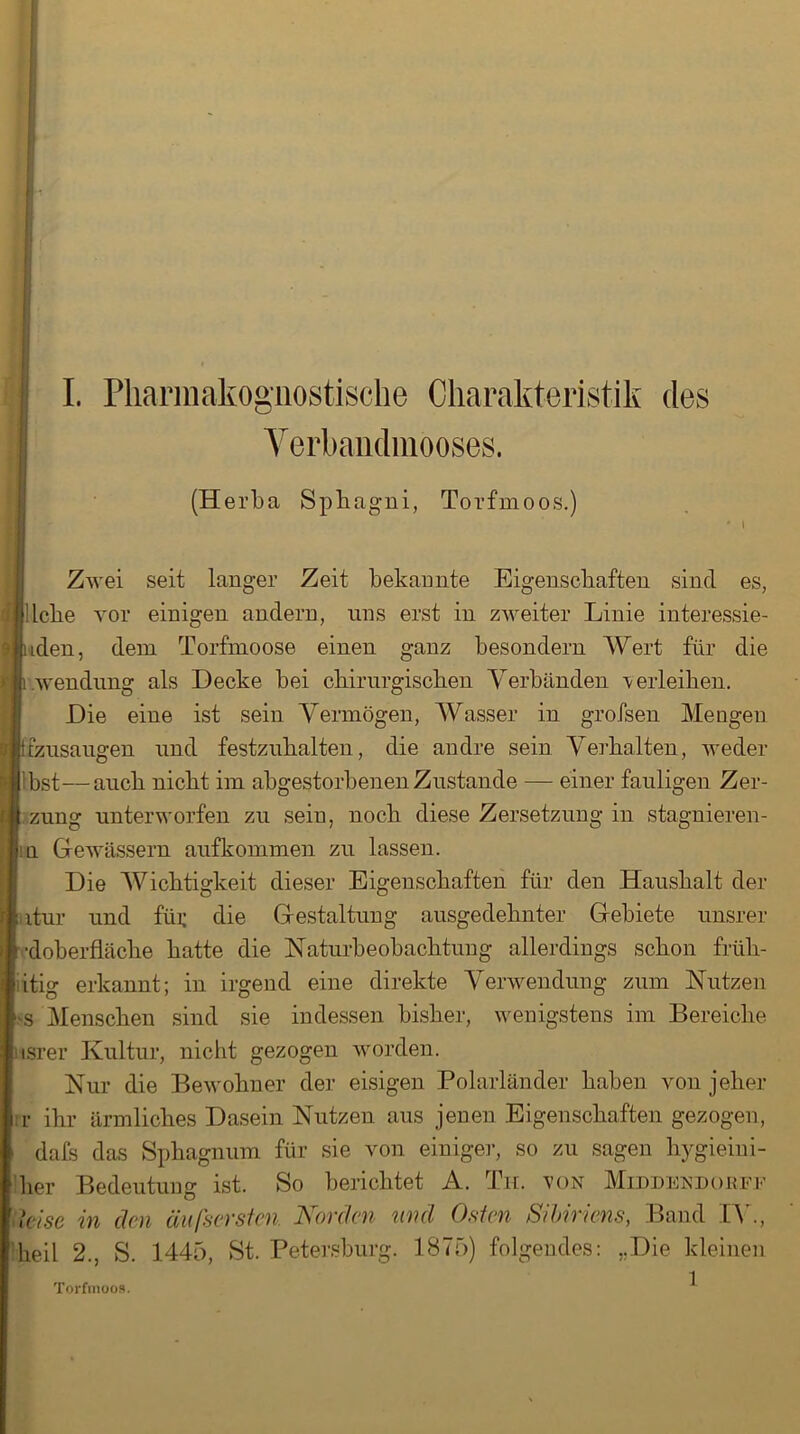 Verbandmooses. (Herba Sphagni, Torfmoos.) Zwei seit langer Zeit bekannte Eigenschaften sind es, liebe vor einigen andern, uns erst in zweiter Linie interessie- ren, dem Torfmoose einen ganz besondern Wert für die Wendung als Hecke bei chirurgischen Verbänden -verleiben. Hie eine ist sein Vermögen, Wasser in grofsen Mengen tzusangen und festzuhalten, die andre sein Verhalten, weder 'bst—auch nicht im abgestorbenen Zustande — einer fauligen Zer- zung unterworfen zu sein, noch diese Zersetzung in stagnieren- n Gewässern auf kommen zu lassen. Hie Wichtigkeit dieser Eigenschaften für den Haushalt der itur und füi; die Gestaltung ausgedehnter Gebiete unsrer •doberfläclie batte die Naturbeobachtung allerdings schon früh- itig erkannt; in irgend eine direkte Verwendung zum Nutzen ■s Menschen sind sie indessen bisher, wenigstens im Bereiche isrer Kultur, nicht gezogen worden. Nur die Bewohner der eisigen Polarländer haben von jeher r ihr ärmliches Hasein Nutzen aus jenen Eigenschaften gezogen, dafs das Sphagnum für sie von einiger, so zu sagen hygieini- ’her Bedeutung ist. So berichtet A. Th. von Middendokff ■ leise in den äußersten. Korden mul Osten Sibiriens, Band IV., heil 2., S. 1445, St. Petersburg. 1875) folgendes: „Hie kleinen Torfmoos.