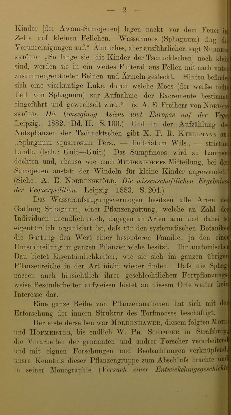 Kinder [der Awam-Samojeden] lagen nackt vor dem Feuer in Zelte auf kleinen Fellchen. Wassermoos (Sphagnum) fing di Verunreinigungen auf.“ Ähnliches, aber ausführlicher, sagt Nobdew skiöld: „So lange sie [die Kinder der Tschucktschen; noch klei| sind, werden sie in ein weites Futteral aus Fellen mit nach unte^ zusammengenäheten Beinen und Ärmeln gesteckt. Hinten befinde sich eine vierkantige Luke, durch welche Moos (der weifse todt Teil von Sphagnum) zur Aufnahme der Excremente bestimmt eingeführt und gewechselt wird.“ (s. A. E. Freiherr von Norden) skiöld , Bie Umseglung Asiens und Europas auf der VegX Leipzig. 1882. Bd. II. S. 100.) Und in der Aufzählung de Nutzpflanzen der Tschucktschen gibt X. F. R. Kjellmann an „Sphagnum squarrosum Pers., — fimbriatum Wils., — strictun Lindb. (tsch.: Guit—Guit.) Das Sumpfmoos wird zu Lampen dochten und, ebenso wie nach Middendorffs Mitteilung, hei dei Samojeden anstatt der Windeln für kleine Kinder angewendet/ (Siehe: A. E. Nordenskiöld, Die wissenschaftlichen Ergehniss der Vegaexpedition. Leipzig. 1883. S. 204.) Das Wasseraufsaugungsvermögen besitzen alle Arten de: Gattung Sphagnum, einer Pflanzengattuug, welche an Zahl de| Individuen unendlich reich, dagegen an Arten arm und dabei s<fl eigentümlich organisiert ist, dafs für den systematischen Botanikei; die Gattung den Wert einer besonderen Familie, ja den einei Unterabteilung im ganzen Pflanzenreiche besitzt. Ihr anatomische^ Bau bietet Eigentümlichkeiten, wie sie sich im ganzen übriger Pflanzenreiche in der Art nicht wieder finden. Dafs die SphagjJ naceen auch hinsichtlich ihrer geschlechtlichen Fortpflanzung« weise Besonderheiten aufweisen bietet an diesem Orte weiter keifl Interesse dar. Eine ganze Reihe von Pflanzenanatomen hat sich mit de Erforschung der innern Struktur des Torfmooses beschäftigt. Der erste derselben war Moldenhawer, diesem folgten Mohi und Hofmeister, bis endlich W. Ph. Schlüter in Strafsburg die Vorarbeiten der genannten und andrer Forscher verarbeiten und mit eignen Forschungen und Beobachtungen verknüpfend unsre Kenntnis dieser Pflanzengruppe zum Abschlufs brachte um seiner Monographie (Versuch einer Entwichetungsgcschichh in
