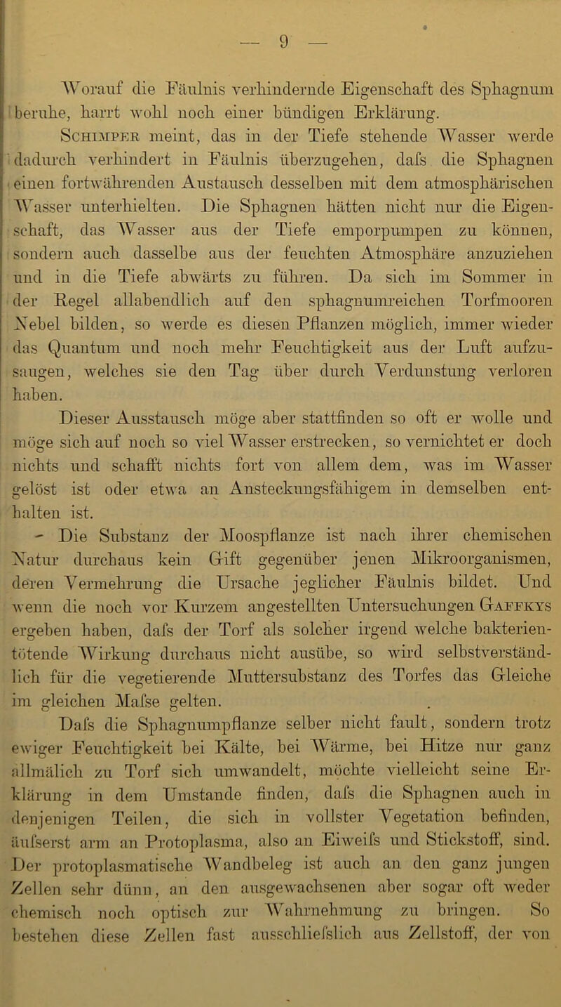 Worauf die Fäulnis verhindernde Eigenschaft des Sphagnum beruhe, harrt wohl noch einer bündigen Erklärung. Schemper meint, das in der Tiefe stehende Wasser werde dadurch verhindert in Fäulnis überzugehen, dafs die Sphagnen • einen fortwährenden Austausch desselben mit dem atmosphärischen Wasser unterhielten. Die Sphagnen hätten nicht nur die Eigen- schaft, das Wasser aus der Tiefe emporpumpen zu können, sondern auch dasselbe aus der feuchten Atmosphäre anzuziehen und in die Tiefe abwärts zu führen. Da sich im Sommer in der Regel allahendlich auf den sphagnumreichen Torfmooren Nebel bilden, so werde es diesen Pflanzen möglich, immer wieder das Quantum und noch mehr Feuchtigkeit aus der Luft aufzu- saugen, welches sie den Tag über durch Verdunstung verloren haben. Dieser Ausstausch möge aber stattfinden so oft er Avolle und möge sich auf noch so viel Wasser erstrecken, so vernichtet er doch nichts und schafft nichts fort von allem dem, was im Wasser gelöst ist oder etwa an Ansteckungsfähigem in demselben ent- halten ist. - Die Substanz der Moospflanze ist nach ihrer chemischen Natur durchaus kein Grift gegenüber jenen Mikroorganismen, deren Vermehrung die Ursache jeglicher Fäulnis bildet. Und wenn die noch vor Kurzem angestellten Untersuchungen Gaffkys ergeben haben, dafs der Torf als solcher irgend welche bakterien- tütende Wirkung durchaus nicht ausübe, so wird selbstverständ- lich für die vegetierende Mutter Substanz des Torfes das Gleiche im gleichen Mafse gelten. Dafs die Sphagnumpflanze selber nicht fault, sondern trotz ewiger Feuchtigkeit hei Kälte, hei Wärme, bei Hitze nur ganz allmälich zu Torf sich umwandelt, möchte vielleicht seine Er- klärung in dem Umstande finden, dafs die Sphagnen auch in denjenigen Teilen, die sich in vollster Vegetation befinden, äufserst arm an Protoplasma, also an Eiweifs und Stickstoff, sind. Der protoplasmatische Wandbeleg ist auch an den ganz jungen Zellen sehr dünn, an den ausgewachsenen aber sogar oft weder chemisch noch optisch zur Wahrnehmung zu bringen. So bestehen diese Zellen fast ausschliefslich aus Zellstoff, der von