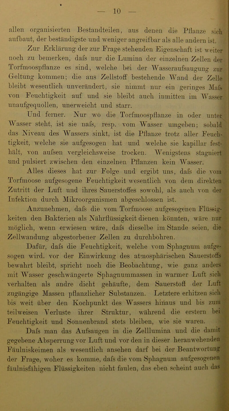 allen organisierten Bestandteilen, aus denen die Pflanze sich aufbaut, der beständigste und weniger angreifbar als alle andern ist. Zur Erklärung der zur Frage stehenden Eigenschaft ist weiter noch zu bemerken, dafs nur die Lumina der einzelnen Zellen der Torfmoospflanze es sind, welche bei der Wasseraufsaugung zur Geltung kommen; die aus Zellstoff bestehende Wand der Zelle bleibt wesentlich unverändert, sie nimmt nur ein geringes Mals von Feuchtigkeit auf und sie bleibt auch inmitten im Wasser unaufgequollen, unerweicht und starr. Und ferner. Nur wo die Torfmoospflanze in oder unter Wasser steht, ist sie nafs, resp. vom Wasser umgeben; sobald das Niveau des Wassers sinkt, ist die Pflanze trotz aller Feuch- tigkeit, welche sie aufgesogen hat und welche sie kapillar fest- hält, von aufsen vergleichsweise trocken. Wenigstens stagniert und pulsiert zwischen den einzelnen Pflanzen kein Wasser. Alles dieses hat zur Folge und ergibt uns, dafs die vom Torfmoose aufgesogene Feuchtigkeit wesentlich von dem direkten Zutritt der Luft und ihres Sauerstoffes sowohl, als auch von der Infektion durch Mikroorganismen abgeschlossen ist. Anzunehmen, dafs die vom Torfmoose aufgesogenen Flüssig- keiten den Bakterien als Nährflüssigkeit dienen könnten, wäre nur möglich, wenn erwiesen wäre, dafs dieselbe imStande seien, die Zellwandung abgestorbener Zellen zu durchbohren. Dafür, dafs die Feuchtigkeit, welche vom Sphagnum aufge- sogen wird, vor der Einwirkung des atmosphärischen Sauerstoffs bewahrt bleibt, spricht noch die Beobachtung, wie ganz anders mit Wasser geschwängerte Sphagnummassen in warmer Luft sich verhalten als andre dicht gehäufte, dem Sauerstoff der Luft zugängige Massen pflanzlicher Substanzen. Letztere erhitzen sich bis weit über den Kochpunkt des Wassers hinaus und bis zum teilweisen Verluste ihrer Struktur, während die erstem bei Feuchtigkeit und Sonnenbrand stets bleiben, wie sie waren. Dafs man das Aufsaugen in die Zelllumina und die damit gegebene Absperrung vor Luft und vor den in dieser heranwehenden Fäulniskeimen als wesentlich ansehen darf hei der Beantwortung der Frage, woher es komme, dafs die vom Sphagnum aufgesogenen fäulnisfähigen Flüssigkeiten nicht faulen, das eben scheint auch das