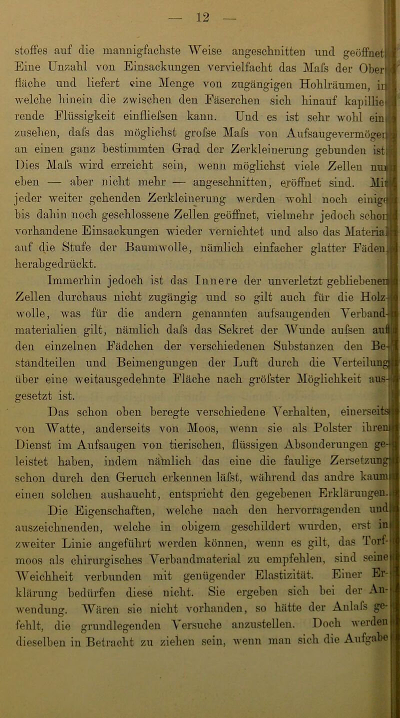 Stoffes auf die mannigfachste Weise angeschnitten und geöffnet! Eine Unzahl von Einsackungen vervielfacht das Mals der Oberf/j fläche und liefert eine Menge von zugängigen Hohlräumen, in welche hinein die zwischen den Fäserchen sich hinauf kapillieil reu de Flüssigkeit einfliefsen kann. Und es ist sehr wohl eim, zusehen, dafs das möglichst grofse Mafs von Aufsaugevermögei* an einen ganz bestimmten Grad der Zerkleinerung gebunden ist; Dies Mafs wird erreicht sein, wenn möglichst viele Zellen niu eben — aber nicht mehr — angeschnitten, eröffnet sind. Mir jeder weiter gehenden Zerkleinerung werden wohl noch einige bis dahin noch geschlossene Zellen geöffnet, vielmehr jedoch schon vorhandene Einsackungen wieder vernichtet und also das Matefia auf die Stufe der Baumwolle, nämlich einfacher glatter Fäden. herabgedrückt. Immerhin jedoch ist das Innere der unverletzt gebliebene Zellen durchaus nicht zugängig und so gilt auch für die Holz wolle, was für die andern genannten aufsaugenden Verband materialien gilt, nämlich dafs das Sekret der Wunde aufsen auÜ den einzelnen Fädchen der verschiedenen Substanzen den Be- standteilen und Beimengungen der Luft durch die Verteilun über eine weitausgedehnte Fläche nach gröfster Möglichkeit aus-*: gesetzt ist. Das schon oben heregte verschiedene Verhalten, einerseit von Watte, anderseits von Moos, wenn sie als Polster ihrer Dienst im Aufsaugen von tierischen, flüssigen Absonderungen ge-j| leistet haben, indem nämlich das eine die faulige Zersetzung schon durch den Geruch erkennen läfst, während das andre kaum! einen solchen aushaucht, entspricht den gegebenen Erklärungen.; Die Eigenschaften, welche nach den hervorragenden und! auszeichnenden, welche in obigem geschildert wurden, erst ini zweiter Linie angeführt werden können, wenn es gilt, das Torf- moos als chirurgisches Verbandmaterial zu empfehlen, sind seine! AVbichheit verbunden mit genügender Elastizität. Einer Er-j klärung bedürfen diese nicht. Sie ergeben sich bei der An- wendung. Wären sie nicht vorhanden, so hätte der Anlals ge- fehlt, die grundlegenden Versuche anzustellen. Doch werden dieselben in Betracht zu ziehen sein, wenn man sich die Aufgabe