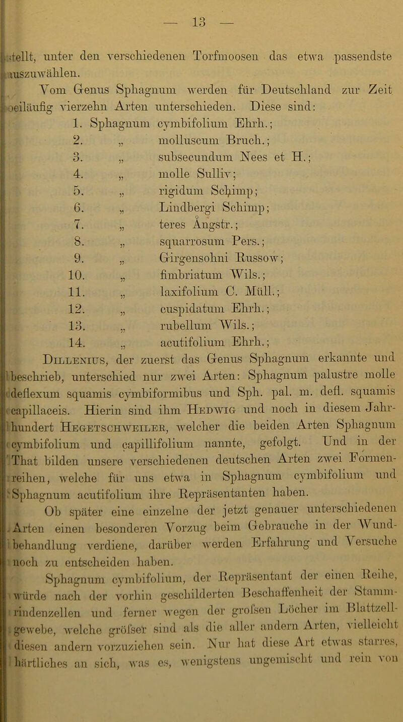 O. 4. 5. 6. rr i. 8. 9. 10. 11. 12. 13* 14. stellt, unter den verscliiedenen Torfmoosen das etwa passendste mszuwählen. Yom Genus Spliagnum werden für Deutschland zur Zeit oeiliiufig vierzelin Arten unterschieden. Diese sind: 1. Spliagnum cymbifolium Elirli.; 2. „ molluscum Bruch.; „ suhsecundum Nees et H.; „ molle Sulliv; „ rigidum Sclpmp; „ Lindbergi Schinip; o „ teres Angstr.; „ squarrosum Pers.; ., Girgensohni Bussow; „ fimhriatum Wils.; „ laxifolium C. Müll.; „ cuspidatum Ehrh.; „ rubellum Wils.; ., acutifolium Ehrh.; Dlllexius, der zuerst das Genus Sphagnum erkannte und beschrieb, unterschied nur zwei Arten: Sphagnum palustre molle deflexum squamis cymbiformibus und Sph. pal. m. defl. squamis capillaceis. Hierin sind ihm Hedwig und noch in diesem Jahr- hundert Hegetschweiler, welcher die beiden Arten Sphagnum cymbifolium und capillifolium nannte, gefolgt. Und in der That bilden unsere verschiedenen deutschen Arten zwei Formen- reihen, welche für uns etwa in Sphagnum cymbifolium und v Sphagnum acutifolium ihre Repräsentanten haben. Ob später eine einzelne der jetzt genauer unterschiedenen .Arten einen besonderen Vorzug heim Gebrauche in der V und- behandlung verdiene, darüber werden Erfahrung und A ersuche noch zu entscheiden haben. Sphagnum cymbifolium, der Repräsentant der einen Reihe, würde nach der vorhin geschilderten Beschaffenheit der Stamm- rindenzellen und ferner wegen der grofsen Löcher im Blattzell- igewebe, welche gröfsel sind als die aller andern Arten, x ielleicht diesen andern vorzuziehen sein. Nur hat diese Art etuas stanes, bärtliches an sich, was es, wenigstens ungemischt und iein wm