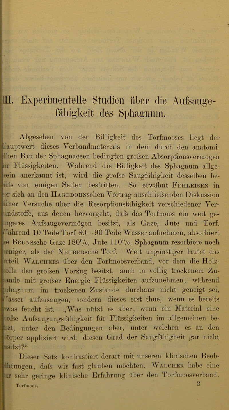 fähigkeit des Sphagnum. Abgesehen von der Billigkeit des Torfmooses liegt der jj.auptwert dieses Verbandmaterials in dem durch den anatomi- hen Ban der Sphagnaceen bedingten grofsen Absorptionsvermögen itr Flüssigkeiten. Während die Billigkeit des Sphagnum allge- mein anerkannt ist, wird die grofse Sangfähigkeit desselben be- iits von einigen Seiten bestritten. So erwähnt Fehleisen in t sich an den Ha ge d o RNschen Vortrag anschliefsenden Diskussion iiner Versuche über die Besorptionsfäliigkeit verschiedener Ver- undstoffe, aus denen hervorgeht, dafs das Torfmoos ein weit ge- ageres Aufsaugevermögen besitzt, als Gaze, Jute und Torf. I ährend 10 Teile Torf 80—90 Teile Wasser aufnehmen, absorbiert he BitUNSSche Gaze 180%, Jute 110%; Sphagnum resorbiere noch beniger, als der NEUBERsche Torf. Weit ungünstiger lautet das rteil Walchers über den Torfmoosverband, vor dem die Holz- olle den grolsen Vorzug besitzt, auch in völlig trockenem Zu- ;unde mit grofser Energie Flüssigkeiten aufzunehmen, während diagnum im trockenen Zustande durchaus nicht geneigt sei, ässer aufzusaugen, sondern dieses erst thue, wenn es bereits ■was feucht ist. „Was nützt es aber, wenn ein Material eine olse Aufsaugungsfähigkeit für Flüssigkeiten im allgemeinen be- f;zt, unter den Bedingungen aber, unter welchen es an den üörper appliziert wird, diesen Grad der Saugfähigheit gar nicht ■^sitzt?“ Dieser Satz kontrastiert derart mit unseren klinischen Beob- htungen, dafs wir fast glauben möchten, WalcheR habe eine ir sehr {jerimre klinische Erfahrung über den Torfmoosverband. Torfmoos. ^