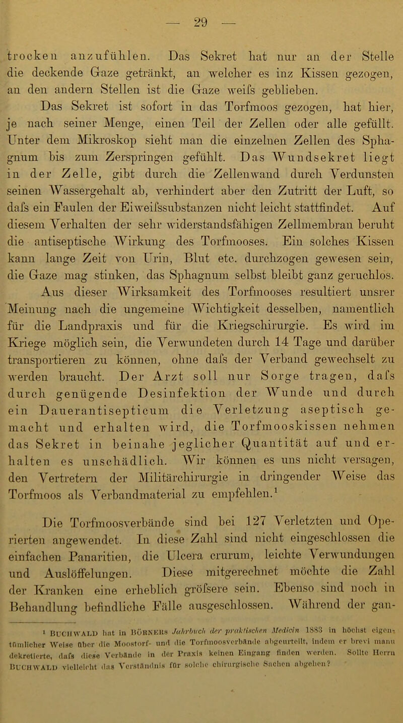 trocken anzufühlen. Das Sekret liat nur an der Stelle die deckende Gaze getränkt, an welcher es inz Kissen gezogen, an den andern Stellen ist die Gaze weifs geblieben. Das Sekret ist sofort in das Torfmoos gezogen, hat hier, je nach seiner Menge, einen Teil der Zellen oder alle gefüllt. Unter dem Mikroskop sieht man die einzelnen Zellen des Spha- gnum bis zum Zerspringen gefühlt. Das Wundsekret liegt in der Zelle, gibt durch die Zellen wand durch Verdunsten seinen Wassergehalt ab, verhindert aber den Zutritt der Luft, so dafs ein Paulen der Eiweifssubstanzen nicht leicht stattfindet. Auf diesem Verhalten der sehr widerstandsfähigen Zellmembran beruht die antiseptische Wirkung des Torfmooses. Ein solches Kissen kann lange Zeit von Urin, Blut etc. durchzogen gewesen sein, die Gaze mag stinken, das Sphagnum selbst bleibt ganz geruchlos. Aus dieser Wirksamkeit des Torfmooses resultiert unsrer Meinung nach die ungemeine Wichtigkeit desselben, namentlich für die Landpraxis und für die Kriegschirurgie. Es wird im Kriege möglich sein, die Verwundeten durch 14 Tage und darüber transportieren zu können, ohne dafs der Verband gewechselt zu werden braucht. Der Arzt soll nur Sorge tragen, dafs durch genügende Desinfektion der Wunde und durch ein Dauerantisepticum die Verletzung aseptisch ge- macht und erhalten wird, die Torfmooskissen nehmen das Sekret in beinahe jeglicher Quantität auf und er- halten es unschädlich. Wir können es uns nicht versagen, den Vertretern der Militärchirurgie in dringender Weise das Torfmoos als Verbandmaterial zu empfehlen.1 Die Torfmoosverbände sind bei 127 Verletzten und Ope- rierten angewendet. In diese Zahl sind nicht eingeschlossen die einfachen Panaritien, die Ulcera crurum, leichte Verwundungen und Auslöffelungen. Diese mitgerechnet möchte die Zahl der Kranken eine erheblich gröfsere sein. Ebenso sind noch in Behandlung befindliche Palle ausgeschlossen. Während der gan- 1 BUCHWALD hat ln BüRNKKs Jahrbuch der prahl Lichen Mediän 1883 in höchst eigen-: Uimlichcr Welse nber die Moostorf- und die Torftnoosverbände nbjfeurtollt, indem er brevi manu dekretierte, dafs diese Verbände in der Praxis keinen Eingang finden worden. Sollte Herrn Buch WALD vielleicht das Verständnis für solche chirurgische Sachen nbgohen?