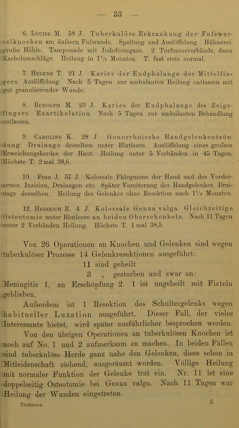 6. Louise M. 58 J. Tuberkulöse Erkrankung der Fufswur- •zelknochen am äufsern Fufsrande. Spaltung und Auslöffelung. Hühnerei- vgrofse Höhle. Tamponade mit Jodoformgaze. 2 Torfmoosverbände, dann Karbolumschläge. Heilung in la/2 Monaten. T. fast stets normal. 7. Helene T. 21 J. Karies der Endphalange des Mittelfin- gers. Auslöffelung. Nach 5 Tagen zur ambulanten Heilung entlassen mit .gut granulierender Wunde. 8. EunoLPH M. 23 J. Karies der Endphalange des Zeige- fingers. Exartikulation. Nach 5 Tagen zur ambulanten Behandlung entlassen. 9. Caroline K. 28 J. Gonorrhoische Handgelenkentzün- dung. Drainage desselben unter Blutleere. Auslöffelung eines grofsen Erweichungsherdes der Haut. Heilung unter 5 Verbänden in 45 Tagen. Höchste T. 2 mal 38,6. 10. Frau J. 57 J. Kolossale Phlegmone der Hand und des Vorder- armes. Inzision, Drainagen etc. Später Vereiterung des Handgelenkes. Drai- nage desselben. Heilung des Gelenkes ohne Kesektion nach IV2 Monaten. 12. Heinrich E. 4 J. Kolossale Genua valga. Gleichzeitige Osteotomie unter Blutleere an beiden Oberschenkeln. Nach 11 Tagen tunt er 2 Verbänden Heilung. Höchste T. 1 mal 38,5. Von 26 Operationen an Knoclien und Gelenken sind wegen tuberkulöser Prozesse 14 Gelenkresektionen ausgeführt: 11 sind gekeilt 3 „ gestorben und zwar an: Meningitis 1, an Erschöpfung 2. 1 ist ungeheilt mit Fisteln geblieben. Außerdem ist 1 Resektion des Schultergelenks wegen habitueller Luxation ausgeführt. Dieser Fall, der vieles Interessante bietet, wird später ausführlicher besprochen werden. Von den übrigen Operationen an tuberkulösen Knochen ist noch auf No. 1 und 2 aufmerksam zu machen. In beiden Fällen sind tuberkulöse Herde ganz nahe den Gelenken, diese schon in Mitleidenschaft ziehend, ausgeräumt worden. Völlige Heilung mit normaler Funktion der Gelenke trat ein. Nr. 11 ist eine doppelseitig Osteotomie bei Genua valga. Nach 11 Tagen war Heilung der Wunden eingetreten. Torfmoos. 3