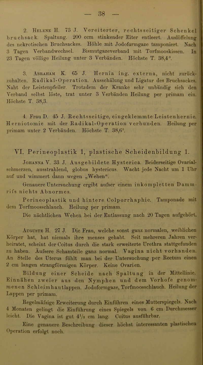 2. Helene H. 73 J. Vereiterter, rechtsseitiger Schenkel bruchsack. Spaltung. 200 ccm stinkender Eiter entleert. Auslöffelung, des nekrotischen Bruchsackes. Höhle mit Jodoformgaze tamponiert. Nach 3 Tagen Verbandwechsel. Bismutgazeverband mit Torfmooskissen. In 23 Tagen völlige Heilung unter 3 Verbänden. Höchste T. 38,4°. 3. Aerahaji K. 65 J. Hernia ing. externa, nicht zurück- zuhalten. Radikal-Operation. Ausschälung und Ligatur des Bruchsackes. Naht der Leistenpfeiler. Trotzdem der Kranke sehr unbändig sich den Verband selbst löste, trat unter 3 Verbänden Heilung per primam ein. [ Höchste T. 38,3. 4. Frau D. 45 J. Rechtsseitige, eingeklemmte Leistenhernie. Herniotomie mit der Radikal-Operation verbunden. Heilung per primam unter 2 Verbänden. Höchste T. 38,6°. VI. Perineoplastik 1, plastische Scheidenbilclung 1. Johanna V. 33 J. Aus ge bildete Hysterica. Beiderseitige Ovarial- schmerzen, ausstrahlend, globus hystericus. Wacht jede Nacht um 1 Uhr auf und wimmert dann wegen „Wehen“. Genauere Untersuchung ergibt aufser einem inkompletten Damm- rifs nichts Abnormes. Perineoplastik und hintere Colporrhaphie. Tamponade mit dem Torfmoosschlauch. Heilung per primam. Die nächtlichen Wehen bei der Entlassung nach 20 Tagen aufgeliöi’t. Auguste II. 27 J. Die Frau, welche sonst ganz normalen, weiblichen Körper hat, hat niemals ihre menses gehabt. Seit mehreren Jahren ver- heiratet, scheint der Coitus durch die stark erweiterte Urethra stattgefunden zu haben. Äufsere Schamteile ganz normal. Vagina nicht vorhanden. An Stelle des Uterus fühlt man bei der Untersuchung per Rectum einen 2 cm langen strangförmigen Körper. Keine Ovarien. Bildung einer Scheide nach Spaltung in der Mittellinie. Einnähen zweier aus den Nymphen und dem Vorhofe genom- menen Schleimhautlappen. Jodoformgaze, Torfmoosschlauch. Heilung der Lappen per primam. Regelmäfsigc Erweiterung durch Einführen eines Mutterspiegels. Nach 4 Monaten gelingt die Einführung eines Spiegels von 6 cm Durchmesser leicht. Die Vagina ist gut 47a cm lang. Coitus ausführbar. Eine genauere Beschreibung dieser höchst interessanten plastischen Operation erfolgt noch.