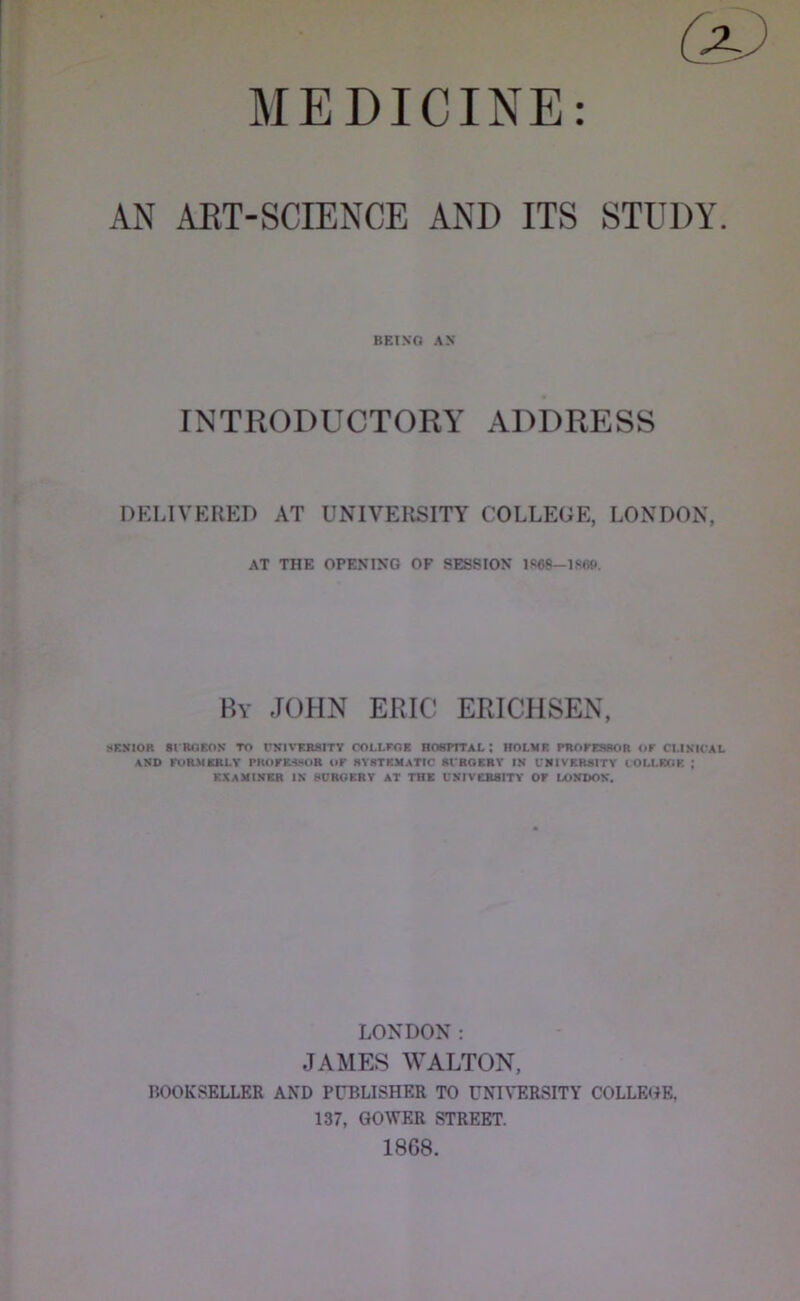 1 MEDICINE: AN AET-SCIENCE AND ITS STUDY. BET .VO AX INTRODUCTORY ADDRESS DKLIVERED AT UNIVERSITY COLLEGE, LONDON, AT THE OPENIKG OF SESSION By JOHN ERIC ERICHSEN, !<F.NI0R 81BOSON TO UJJIVERSITV COLLFOB RCWmAL ; ROLMB PROFESROR OF CI.IS'lCAL AND roRRKRI.Y PHOFE«<OR OF 8Y8TEMATIC Rl'ROERY IN I'NIVRRSITY lOLI.RGK ; EBAMINBR IN HUROKRY AT THE UNIVCB8ITY OF LONDON. LONDON: JAMES WALTON, BOOKSELLER AND PUBLISHER TO UN^'ERSITY COLLEtiE, 137, GOWER STREET. 1868.