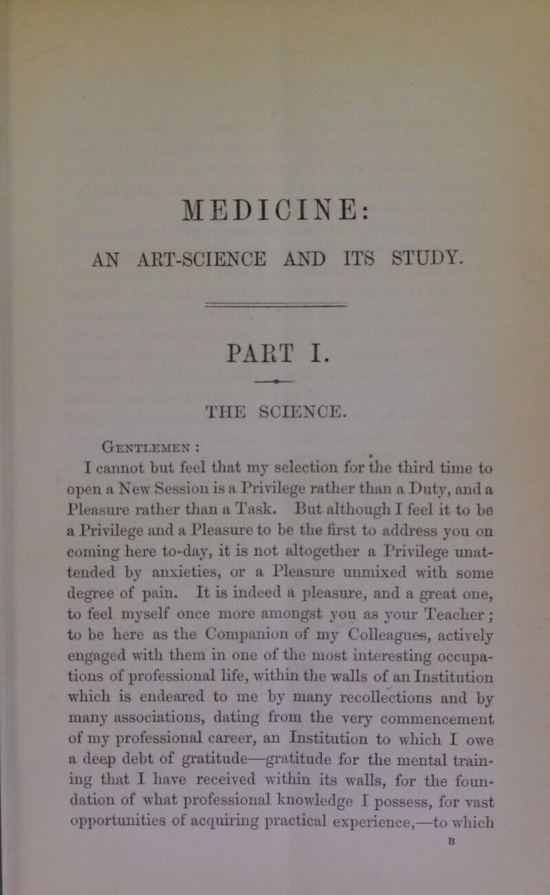 MEDICINE: AN ART-SCIENCE AND ITS STUDY. PART I. THE SCIENCE. Gentlemen : I cannot but feel that my selection for tlie third time to open a New Session is a Privilege rather than a Dut}', and a Pleasure ratlier tlian a Task. But although I feel it to be a Privilege and a Pleasm*e to be tlie fii-st to addi’ess you on coming here to-day, it is not altogether a Privilege unat- tended by anxieties, or a Pleasure immixed with some degi'ee of pain. It is indeed a pleasure, and a great one, to feel myself once more amongst you as your Teacher; to be here as the Companion of my Colleagues, actively engaged with them in one of the most interesting occupa- tions of professional life, within tlie walls of an Institution which is endeared to me by many recollections and by many associations, dating from the very commencement of my professional career, an Institution to which I owe a deep debt of gratitude—gratitude for the mental train- ing that I have received within its walls, for the foun- dation of what professional knowledge I possess, for vast opportunities of acquii'ing practical experience,—to which B