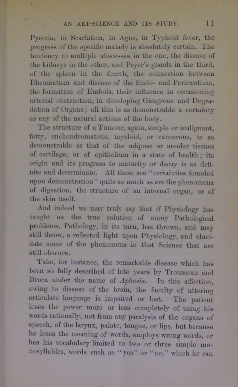 Pyemia, in Scarlatina, in Ague, in T^^phoid fever, the progress of the specific malady is absolutely certain. The tendenc}’’ to multiple abscesses in the one, the disease of the kidneys in the other, and Pe}’er’s glands in the third, of the spleen in the fourth, the connection between Rheumatism and disease of the Endo- and Pericardium, the formation of Embola, their infiuence in occasioning arterial obstruction, in developing Gangrene and Degra- dation of Organs; aU this is as demonstrable a certainty as any of the natural actions of the body. The structure of a Tumour, again, simple or malignant, fatty, enchomU’omatous, myeloid, or cancerous, is as demonstrable as that of the adipose or areolar tissues of cartilage, or of epithelium in a state of health ; its origin and its progi’ess to maturity or decay is as defi- nite and determinate. All these are “certainties founded upon demonstration” quite as much as are the phenomena of digestion, the structiu'e of an internal orgmi, or of the skin itself. And indeed we may truly say that if Physiology has taught us the true solution of many I’athological problems, Patholog}', in its turn, has thrown, and may still throw, a reflected light upon Pliysiologj', and eluci- date some of the phenomena in that Science that are still obscure. Take, for instance, the remarkable disease which has been so fully described of late years by Trousseau and Broca under the name of Aphasia. In this affection, owing to disease of the brain, the faculty of uttering articulate language is impaired or lost. The patient loses the power more or less completely of using his words rationally, not from any paralysis of the organs of speech, of the lar}Tix, palate, tongue, or lips, but because he loses the meaning of words, employs ^\Tong words, or has his vocabulary^ limited to two or three simple mo- nosyllables, words such as “yes” or “no,” which he can